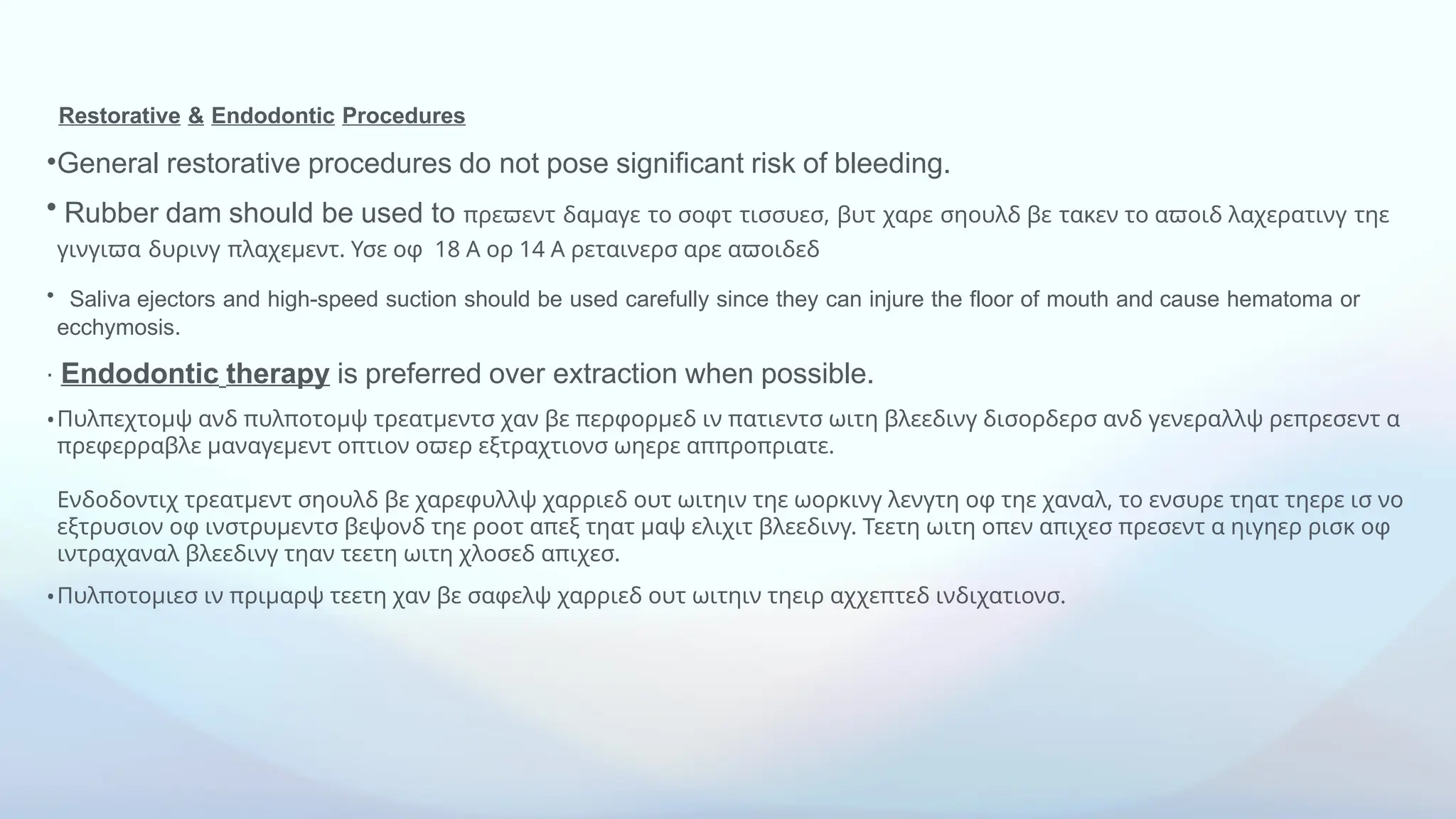 Restorative & Endodontic Procedures
•General restorative procedures do not pose significant risk of bleeding.
• Rubber dam should be used to πρεϖεντ δαμαγε το σοφτ τισσυεσ, βυτ χαρε σηουλδ βε τακεν το αϖοιδ λαχερατινγ τηε
γινγιϖα δυρινγ 18 14
πλαχεμεντ. Υσε οφ Α ορ Α ρεταινερσ αρε αϖοιδεδ
• Saliva ejectors and high-speed suction should be used carefully since they can injure the floor of mouth and cause hematoma or
ecchymosis.
⋅ Endodontic therapy is preferred over extraction when possible.
•Πυλπεχτομψ ανδ πυλποτομψ τρεατμεντσ χαν βε περφορμεδ ιν πατιεντσ ωιτη βλεεδινγ δισορδερσ ανδ γενεραλλψ ρεπρεσεντ α
πρεφερραβλε μαναγεμεντ οπτιον οϖερ εξτραχτιονσ ωηερε αππροπριατε.
Ενδοδοντιχ τρεατμεντ σηουλδ βε χαρεφυλλψ χαρριεδ ουτ ωιτηιν τηε ωορκινγ λενγτη οφ τηε χαναλ, το ενσυρε τηατ τηερε ισ νο
εξτρυσιον οφ ινστρυμεντσ βεψονδ τηε ροοτ απεξ τηατ μαψ ελιχιτ βλεεδινγ. Τεετη ωιτη οπεν απιχεσ πρεσεντ α ηιγηερ ρισκ οφ
ιντραχαναλ βλεεδινγ τηαν τεετη ωιτη χλοσεδ απιχεσ.
•Πυλποτομιεσ ιν πριμαρψ τεετη χαν βε σαφελψ χαρριεδ ουτ ωιτηιν τηειρ αχχεπτεδ ινδιχατιονσ.
 