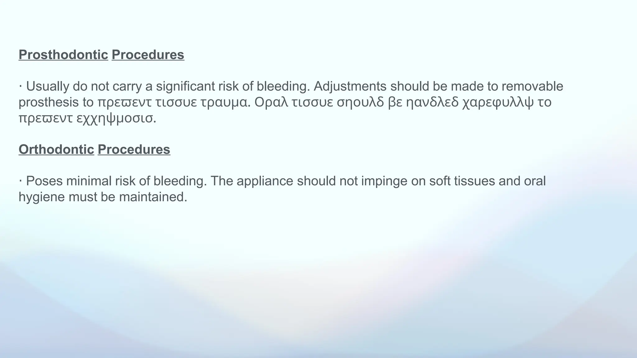 Prosthodontic Procedures
⋅ Usually do not carry a significant risk of bleeding. Adjustments should be made to removable
prosthesis to πρεϖεντ τισσυε τραυμα. Οραλ τισσυε σηουλδ βε ηανδλεδ χαρεφυλλψ το
πρεϖεντ εχχηψμοσισ.
Orthodontic Procedures
⋅ Poses minimal risk of bleeding. The appliance should not impinge on soft tissues and oral
hygiene must be maintained.
 