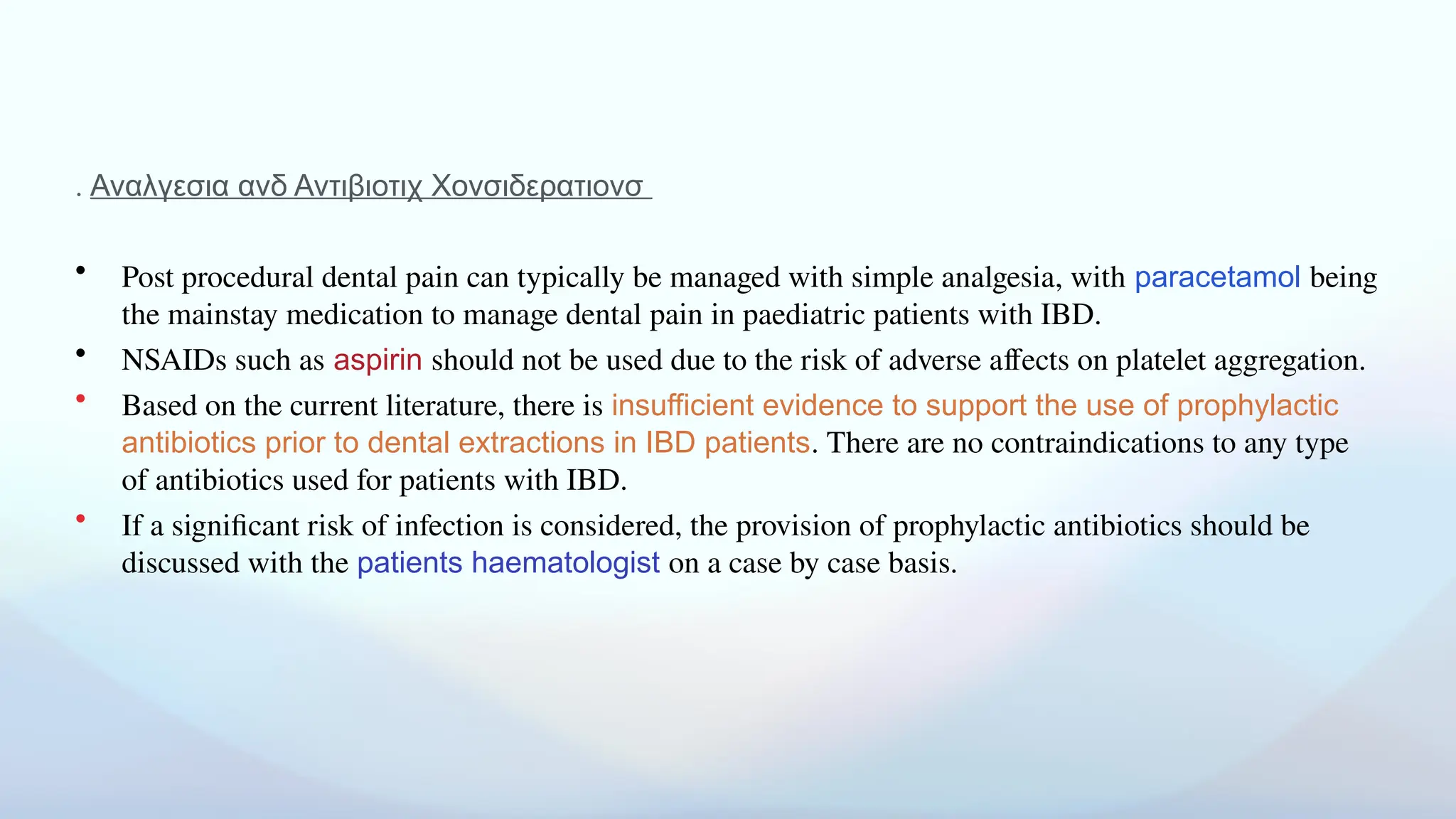 . Αναλγεσια ανδ Αντιβιοτιχ Χονσιδερατιονσ
• Post procedural dental pain can typically be managed with simple analgesia, with paracetamol being
the mainstay medication to manage dental pain in paediatric patients with IBD.
• NSAIDs such as aspirin should not be used due to the risk of adverse affects on platelet aggregation.
• Based on the current literature, there is insufficient evidence to support the use of prophylactic
antibiotics prior to dental extractions in IBD patients. There are no contraindications to any type
of antibiotics used for patients with IBD.
• If a significant risk of infection is considered, the provision of prophylactic antibiotics should be
discussed with the patients haematologist on a case by case basis.
 