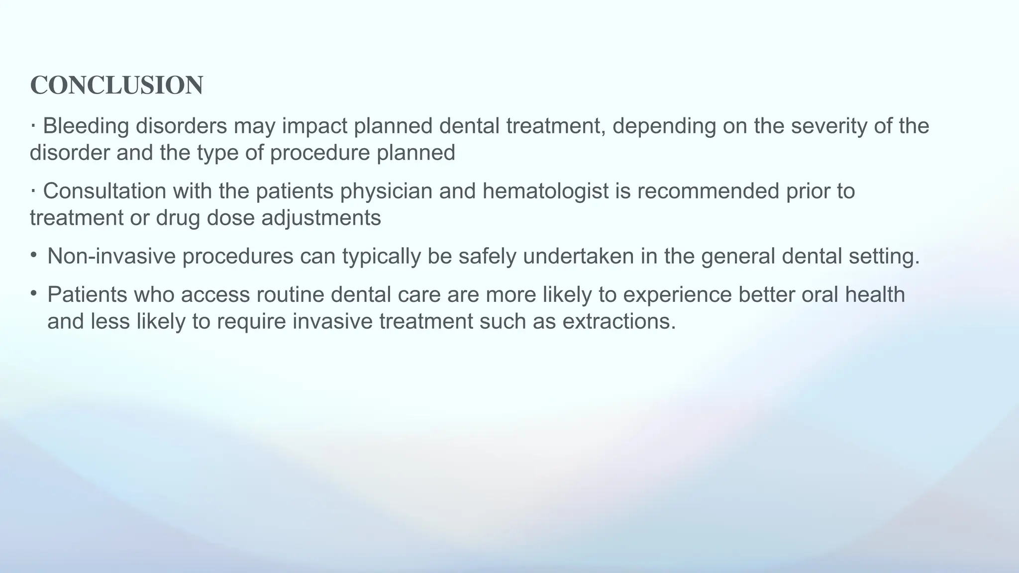 CONCLUSION
⋅ Bleeding disorders may impact planned dental treatment, depending on the severity of the
disorder and the type of procedure planned
⋅ Consultation with the patients physician and hematologist is recommended prior to
treatment or drug dose adjustments
• Non-invasive procedures can typically be safely undertaken in the general dental setting.
• Patients who access routine dental care are more likely to experience better oral health
and less likely to require invasive treatment such as extractions.
 