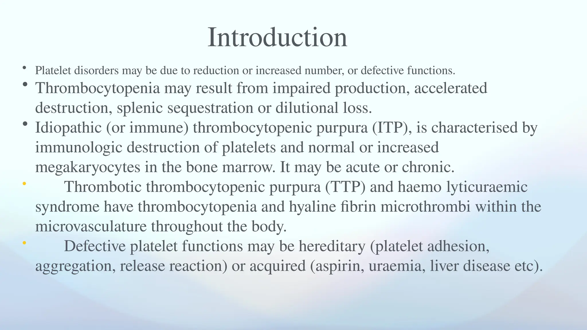 • Platelet disorders may be due to reduction or increased number, or defective functions.
• Thrombocytopenia may result from impaired production, accelerated
destruction, splenic sequestration or dilutional loss.
• Idiopathic (or immune) thrombocytopenic purpura (ITP), is characterised by
immunologic destruction of platelets and normal or increased
megakaryocytes in the bone marrow. It may be acute or chronic.
• Thrombotic thrombocytopenic purpura (TTP) and haemo­lytic­
uraemic
syndrome have thrombocytopenia and hyaline fibrin microthrombi within the
microvasculature throughout the body.
• Defective platelet functions may be hereditary (platelet adhesion,
aggregation, release reaction) or acquired (aspirin, uraemia, liver disease etc).
Introduction
 