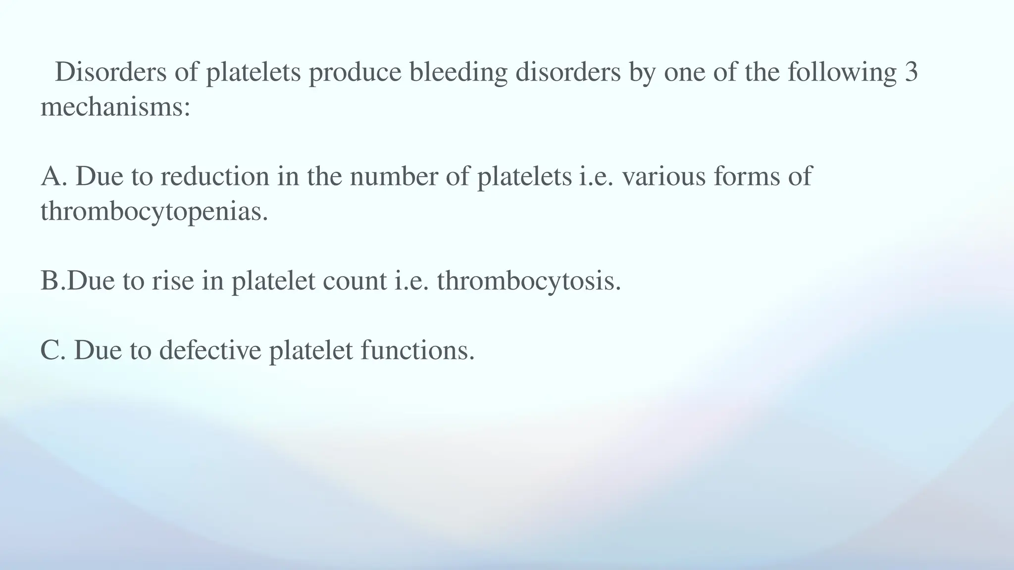 Disorders of platelets produce bleeding disorders by one of the following 3
mechanisms:
A. Due to reduction in the number of platelets i.e. various forms of
thrombocytopenias.
B.Due to rise in platelet count i.e. thrombocytosis.
C. Due to defective platelet functions.
 