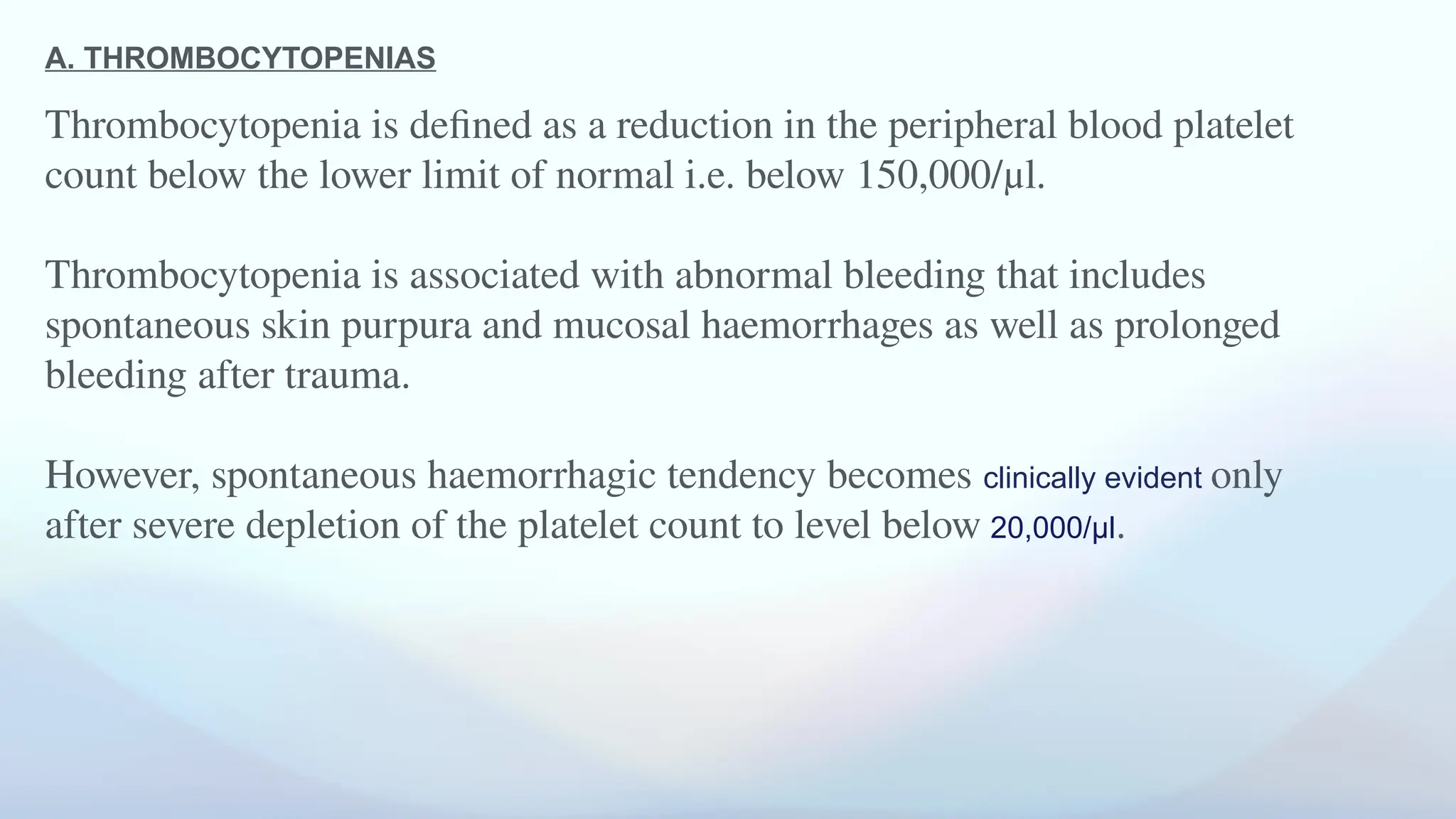 A. THROMBOCYTOPENIAS
Thrombocytopenia is defined as a reduction in the peripheral blood platelet
count below the lower limit of normal i.e. below 150,000/μl.
Thrombocytopenia is associated with abnormal bleeding that includes
spontaneous skin purpura and mucosal haemorrhages as well as prolonged
bleeding after trauma.
However, spontaneous haemorrhagic tendency becomes clinically evident only
after severe depletion of the platelet count to level below 20,000/μl.
 