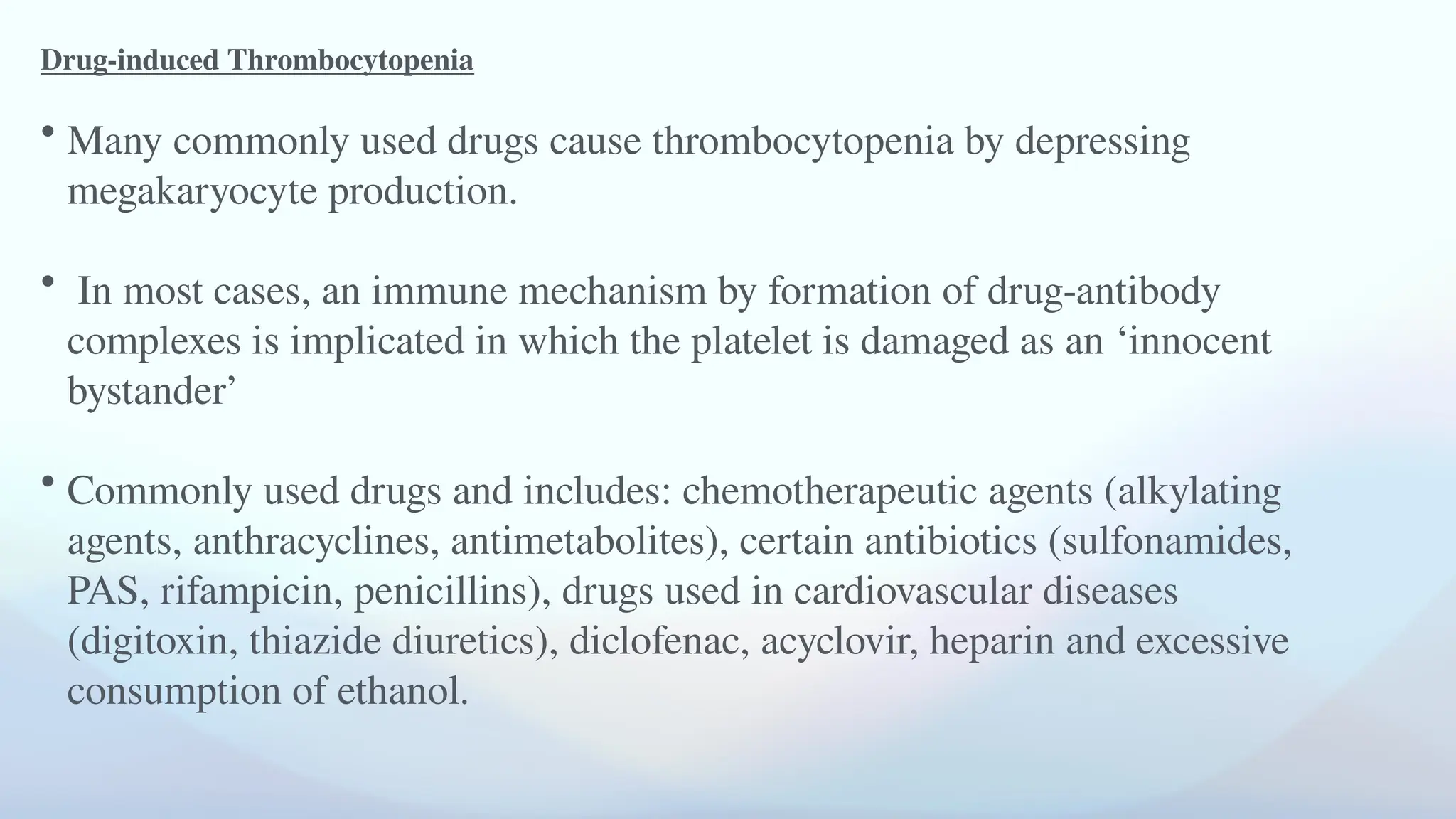 Drug-induced Thrombocytopenia
• Many commonly used drugs cause thrombocytopenia by depressing
megakaryocyte production.
• In most cases, an immune mechanism by formation of drug-antibody
complexes is implicated in which the platelet is damaged as an ‘innocent
bystander’
• Commonly used drugs and includes: chemotherapeutic agents (alkylating
agents, anthracyclines, antimetabolites), certain antibiotics (sulfonamides,
PAS, rifampicin, penicillins), drugs used in cardiovascular diseases
(digitoxin, thiazide diuretics), diclofenac, acyclovir, heparin and excessive
consumption of ethanol.
 