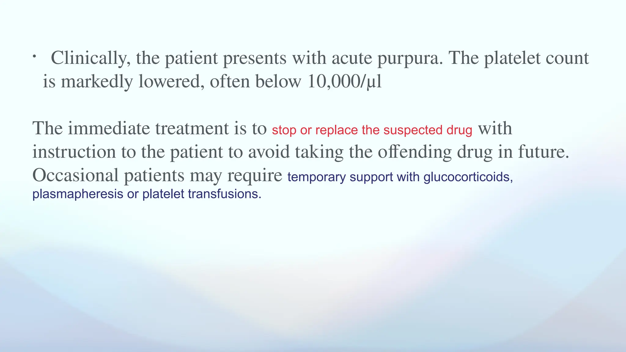 • Clinically, the patient presents with acute purpura. The platelet count
is markedly lowered, often below 10,000/μl
The immediate treatment is to stop or replace the suspected drug with
instruction to the patient to avoid taking the offending drug in future.
Occasional patients may require temporary support with glucocorticoids,
plasmapheresis or platelet transfusions.
 