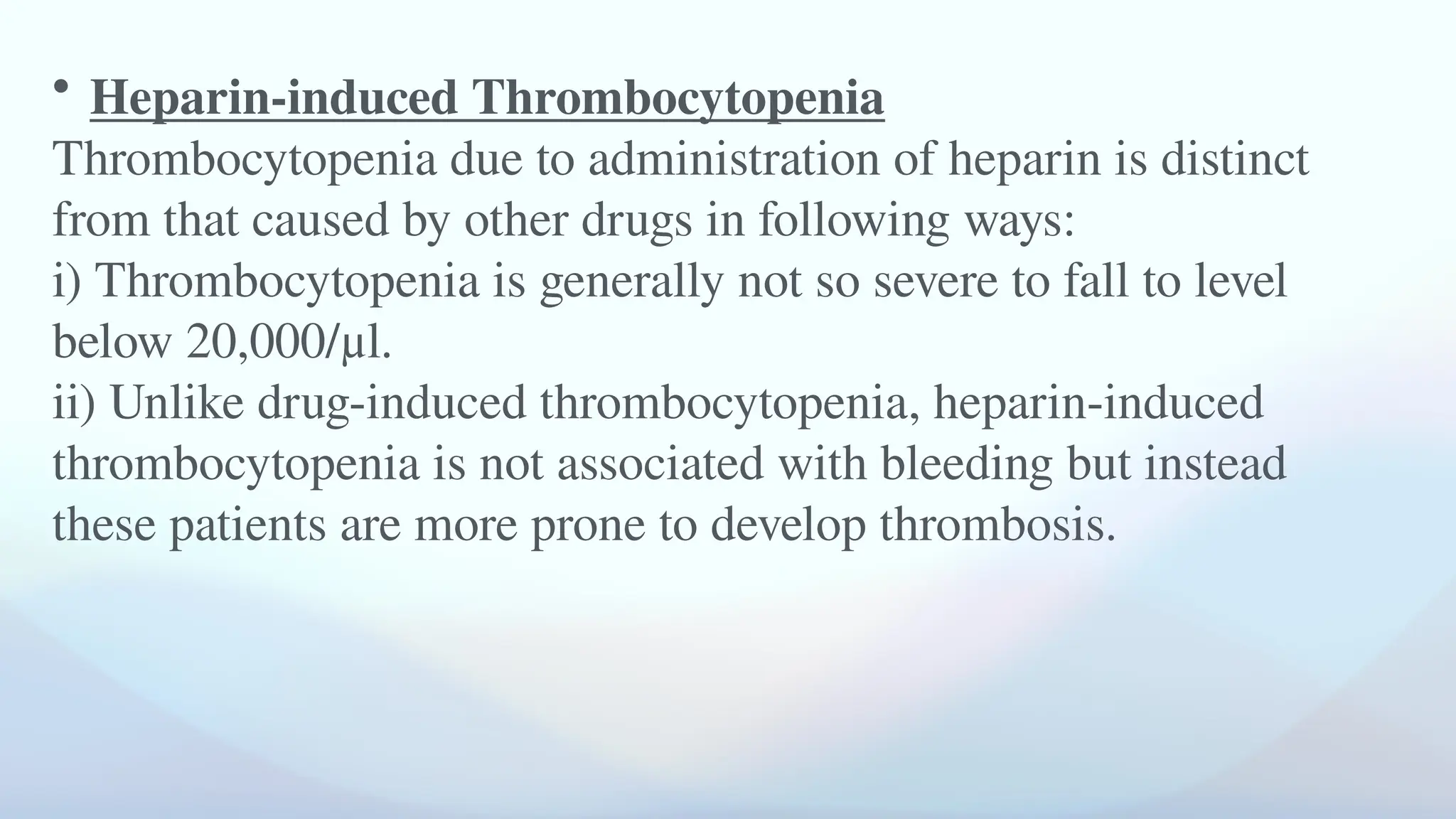 • Heparin-induced Thrombocytopenia
Thrombocytopenia due to administration of heparin is distinct
from that caused by other drugs in following ways:
i) Thrombocytopenia is generally not so severe to fall to level
below 20,000/μl.
ii) Unlike drug-induced thrombocytopenia, heparin-induced
thrombocytopenia is not associated with bleeding but instead
these patients are more prone to develop thrombosis.
 