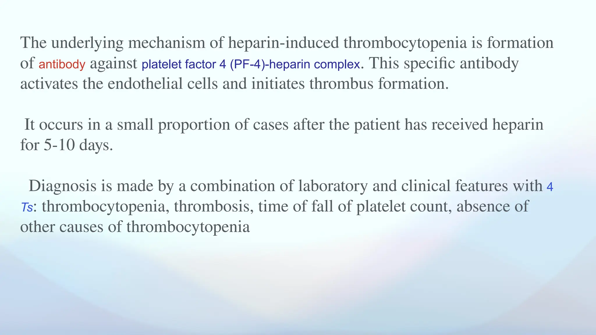 The underlying mechanism of heparin-induced thrombocytopenia is formation
of antibody against platelet factor 4 (PF-4)-heparin complex. This specific antibody
activates the endothelial cells and initiates thrombus formation.
It occurs in a small proportion of cases after the patient has received heparin
for 5-10 days.
Diagnosis is made by a combination of laboratory and clinical features with 4
Ts: thrombocytopenia, thrombosis, time of fall of platelet count, absence of
other causes of thrombocytopenia
 