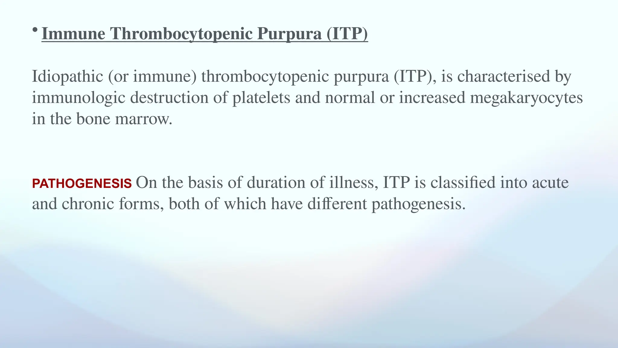 • Immune Thrombocytopenic Purpura (ITP)
Idiopathic (or immune) thrombocytopenic purpura (ITP), is characterised by
immunologic destruction of platelets and normal or increased megakaryocytes
in the bone marrow.
PATHOGENESIS On the basis of duration of illness, ITP is classified into acute
and chronic forms, both of which have different pathogenesis.
 