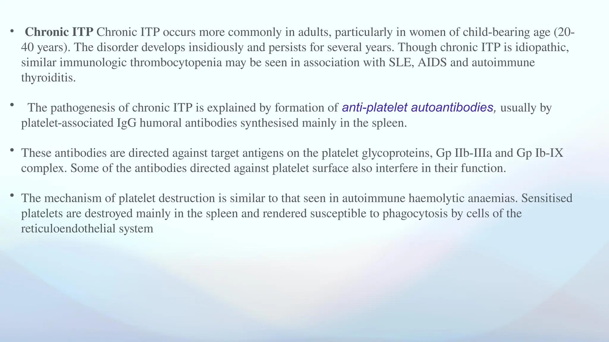 • Chronic ITP Chronic ITP occurs more commonly in adults, particularly in women of child-bearing age (20-
40 years). The disorder develops insidiously and persists for several years. Though chronic ITP is idiopathic,
similar immunologic thrombocytopenia may be seen in association with SLE, AIDS and autoimmune
thyroiditis.
• The pathogenesis of chronic ITP is explained by formation of anti-platelet autoantibodies, usually by
platelet-associated IgG humoral antibodies synthesised mainly in the spleen.
• These antibodies are directed against target antigens on the platelet glycoproteins, Gp IIb-IIIa and Gp Ib-IX
complex. Some of the antibodies directed against platelet surface also interfere in their function.
• The mechanism of platelet destruction is similar to that seen in autoimmune haemolytic anaemias. Sensitised
platelets are destroyed mainly in the spleen and rendered susceptible to phagocytosis by cells of the
reticuloendothelial system
 