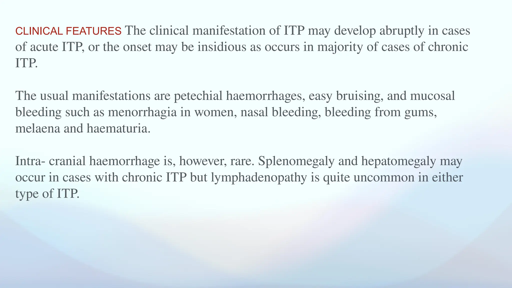 CLINICAL FEATURES The clinical manifestation of ITP may develop abruptly in cases
of acute ITP, or the onset may be insidious as occurs in majority of cases of chronic
ITP.
The usual manifestations are petechial haemorrhages, easy bruising, and mucosal
bleeding such as menorrhagia in women, nasal bleeding, bleeding from gums,
melaena and haematuria.
Intra- cranial haemorrhage is, however, rare. Splenomegaly and hepatomegaly may
occur in cases with chronic ITP but lymphadenopathy is quite uncommon in either
type of ITP.
 