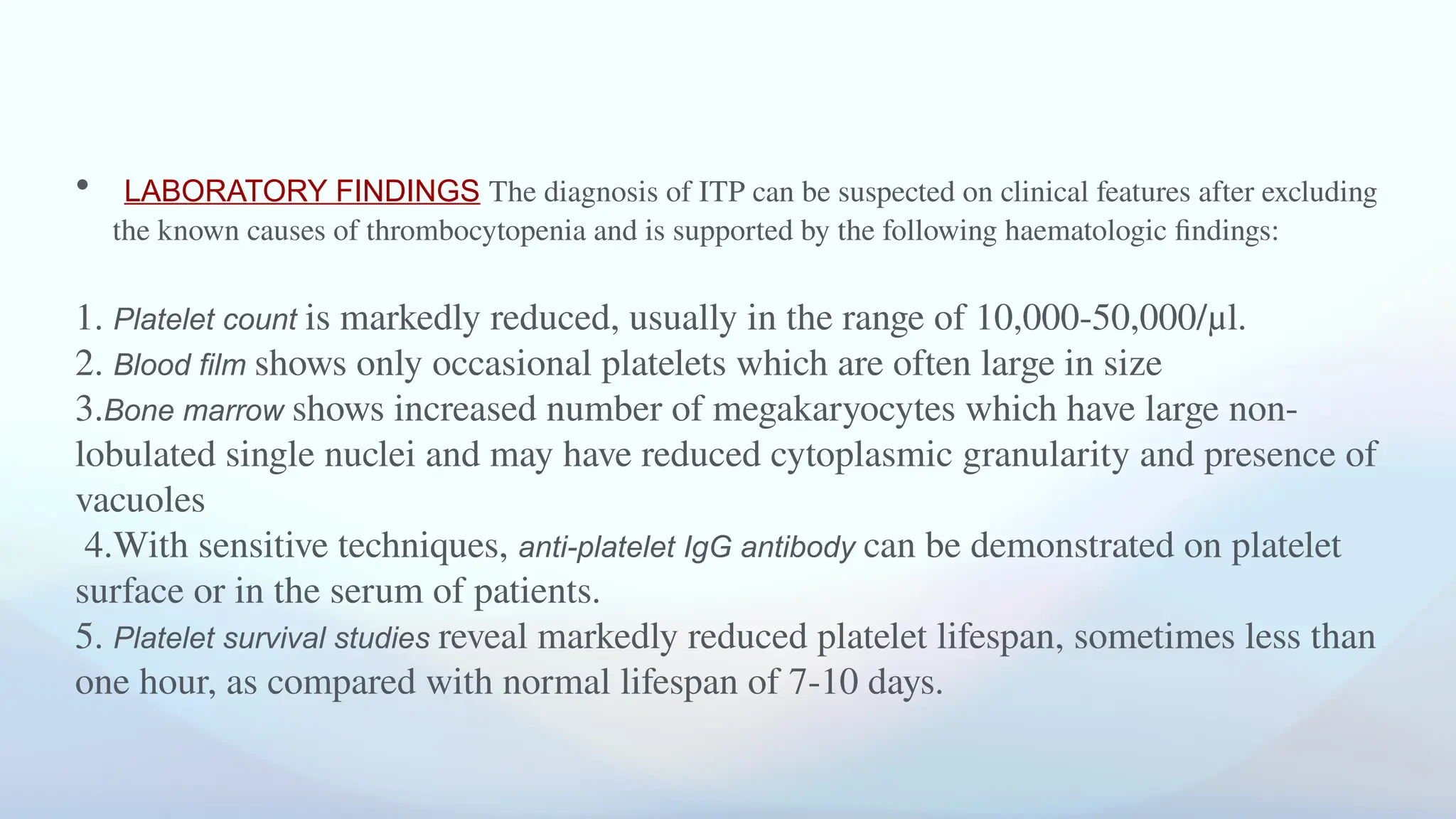 • LABORATORY FINDINGS The diagnosis of ITP can be suspected on clinical features after excluding
the known causes of thrombocytopenia and is supported by the following haematologic findings:
1. Platelet count is markedly reduced, usually in the range of 10,000-50,000/μl.
2. Blood film shows only occasional platelets which are often large in size
3.Bone marrow shows increased number of megakaryocytes which have large non-
lobulated single nuclei and may have reduced cytoplasmic granularity and presence of
vacuoles
4.With sensitive techniques, anti-platelet IgG antibody can be demonstrated on platelet
surface or in the serum of patients.
5. Platelet survival studies reveal markedly reduced platelet lifespan, sometimes less than
one hour, as compared with normal lifespan of 7-10 days.
 
