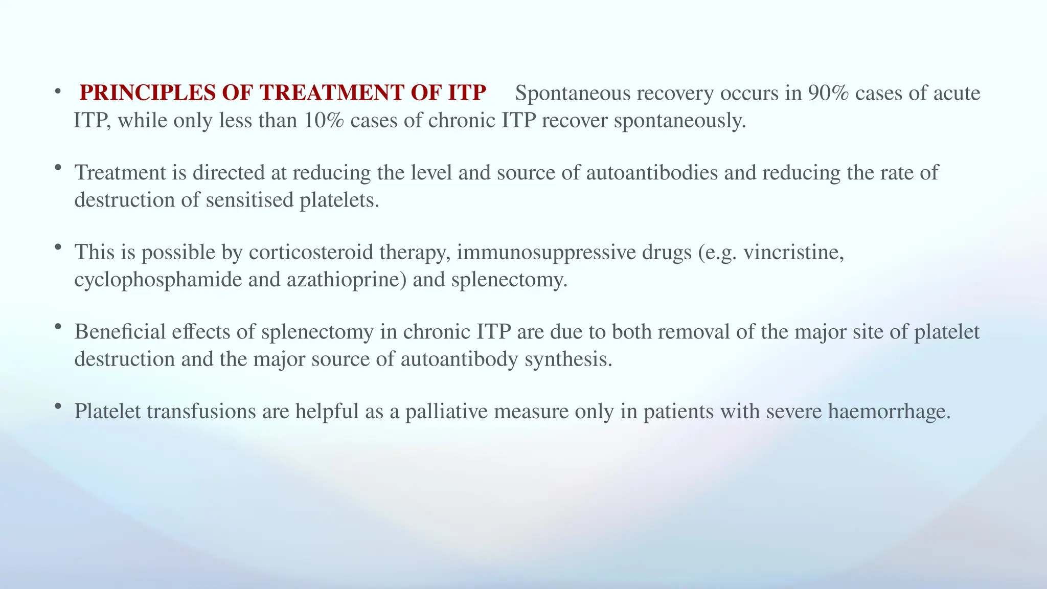 • PRINCIPLES OF TREATMENT OF ITP Spontaneous recovery occurs in 90% cases of acute
ITP, while only less than 10% cases of chronic ITP recover spontaneously.
• Treatment is directed at reducing the level and source of autoantibodies and reducing the rate of
destruction of sensitised platelets.
• This is possible by corticosteroid therapy, immunosuppressive drugs (e.g. vincristine,
cyclophosphamide and azathioprine) and splenectomy.
• Beneficial effects of splenectomy in chronic ITP are due to both removal of the major site of platelet
destruction and the major source of autoantibody synthesis.
• Platelet transfusions are helpful as a palliative measure only in patients with severe haemorrhage.
 