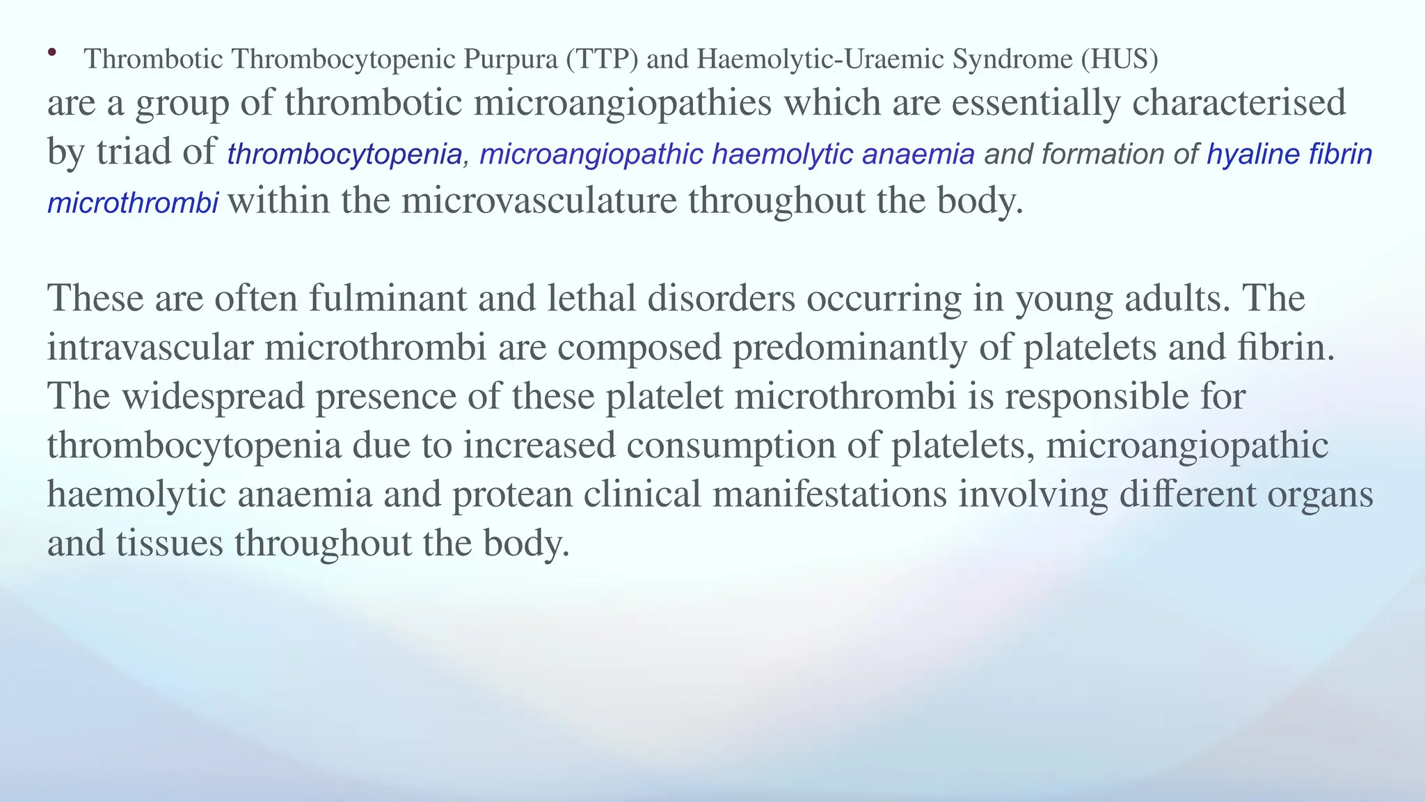 • Thrombotic Thrombocytopenic Purpura (TTP) and Haemolytic-Uraemic Syndrome (HUS)
are a group of thrombotic microangiopathies which are essentially characterised
by triad of thrombocytopenia, microangiopathic haemolytic anaemia and formation of hyaline fibrin
microthrombi within the microvasculature throughout the body.
These are often fulminant and lethal disorders occurring in young adults. The
intravascular microthrombi are composed predominantly of platelets and fibrin.
The widespread presence of these platelet microthrombi is responsible for
thrombocytopenia due to increased consumption of platelets, microangiopathic
haemolytic anaemia and protean clinical manifestations involving different organs
and tissues throughout the body.
 