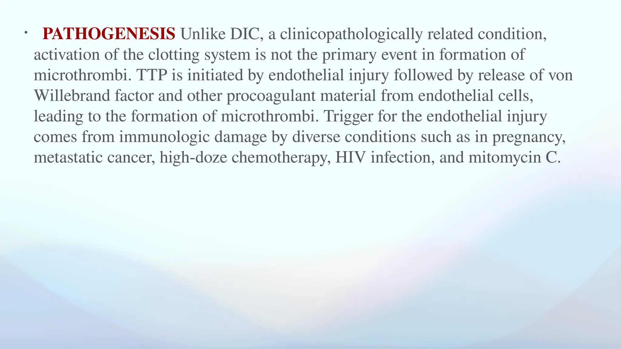 • PATHOGENESIS Unlike DIC, a clinicopathologically related condition,
activation of the clotting system is not the primary event in formation of
microthrombi. TTP is initiated by endothelial injury followed by release of von
Willebrand factor and other procoagulant material from endothelial cells,
leading to the formation of microthrombi. Trigger for the endothelial injury
comes from immunologic damage by diverse conditions such as in pregnancy,
metastatic cancer, high-doze chemotherapy, HIV infection, and mitomycin C.
 