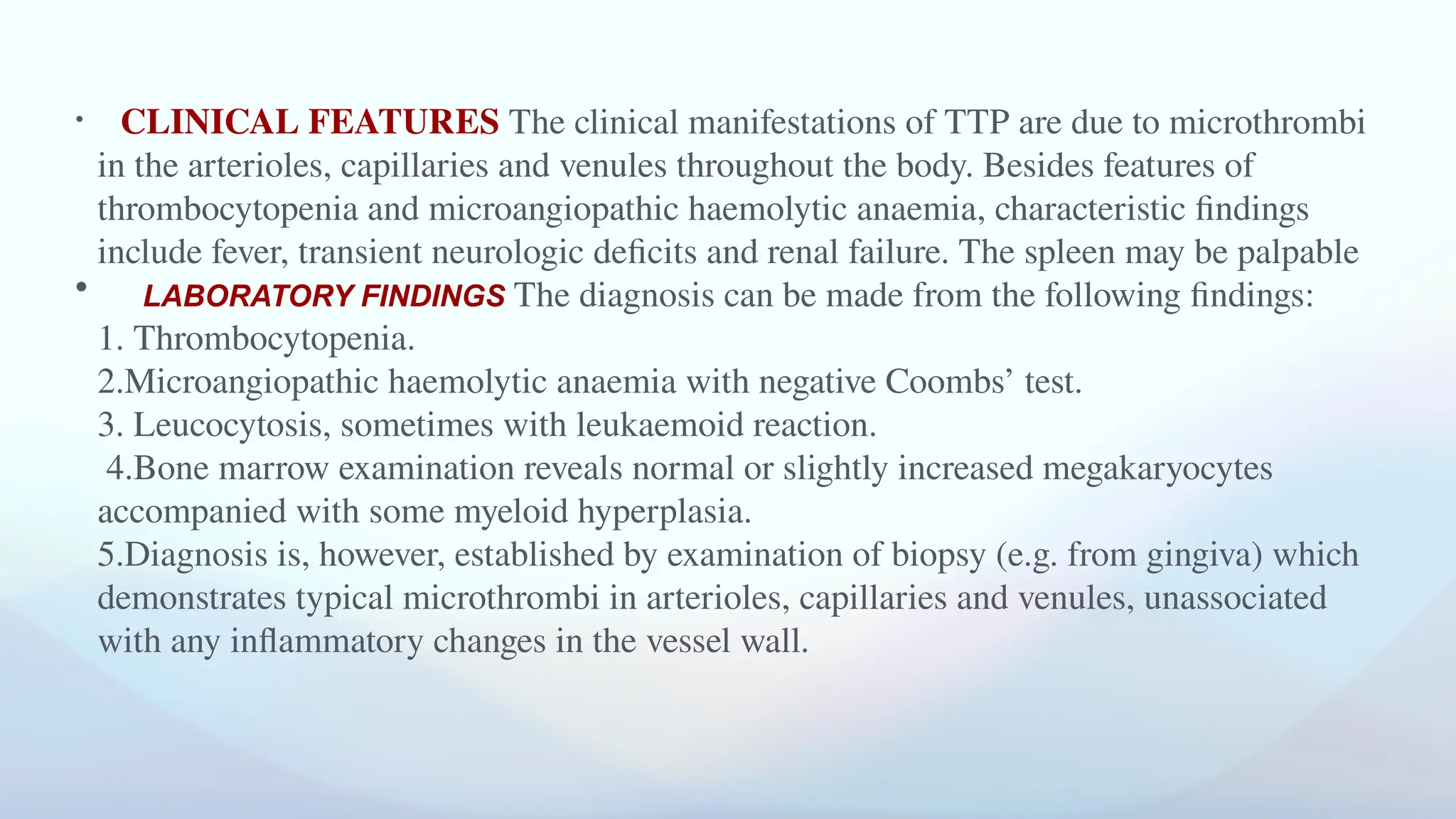 • CLINICAL FEATURES The clinical manifestations of TTP are due to microthrombi
in the arterioles, capillaries and venules throughout the body. Besides features of
thrombocytopenia and microangiopathic haemolytic anaemia, characteristic findings
include fever, transient neurologic deficits and renal failure. The spleen may be palpable
• LABORATORY FINDINGS The diagnosis can be made from the following findings:
1. Thrombocytopenia.
2.Microangiopathic haemolytic anaemia with negative Coombs’ test.
3. Leucocytosis, sometimes with leukaemoid reaction.
4.Bone marrow examination reveals normal or slightly increased megakaryocytes
accompanied with some myeloid hyperplasia.
5.Diagnosis is, however, established by examination of biopsy (e.g. from gingiva) which
demonstrates typical microthrombi in arterioles, capillaries and venules, unassociated
with any inflammatory changes in the vessel wall.
 