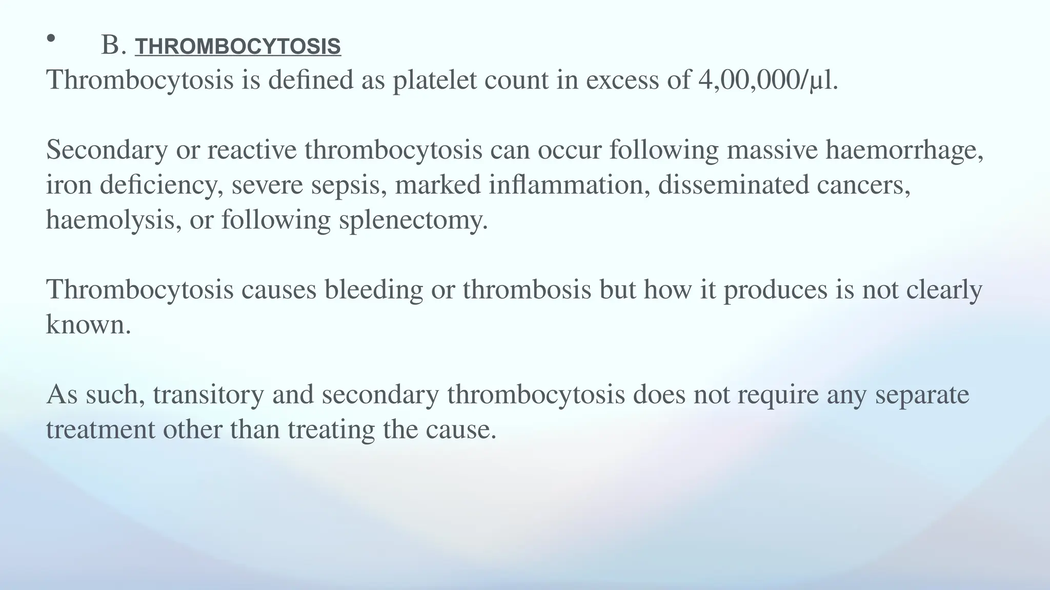 • B. THROMBOCYTOSIS
Thrombocytosis is defined as platelet count in excess of 4,00,000/μl.
Secondary or reactive thrombocytosis can occur following massive haemorrhage,
iron deficiency, severe sepsis, marked inflammation, disseminated cancers,
haemolysis, or following splenectomy.
Thrombocytosis causes bleeding or thrombosis but how it produces is not clearly
known.
As such, transitory and secondary thrombocytosis does not require any separate
treatment other than treating the cause.
 