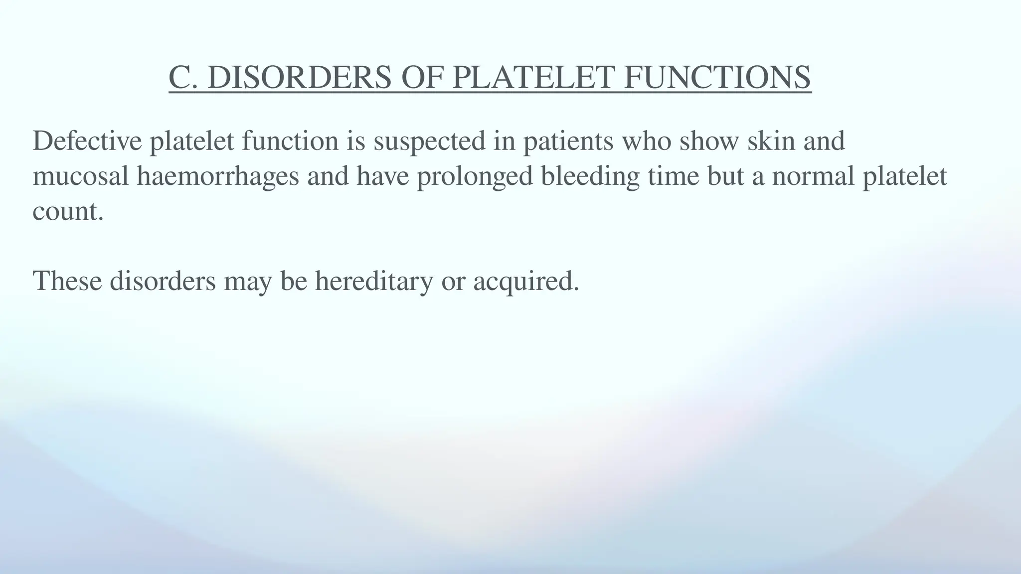 C. DISORDERS OF PLATELET FUNCTIONS
Defective platelet function is suspected in patients who show skin and
mucosal haemorrhages and have prolonged bleeding time but a normal platelet
count.
These disorders may be hereditary or acquired.
 