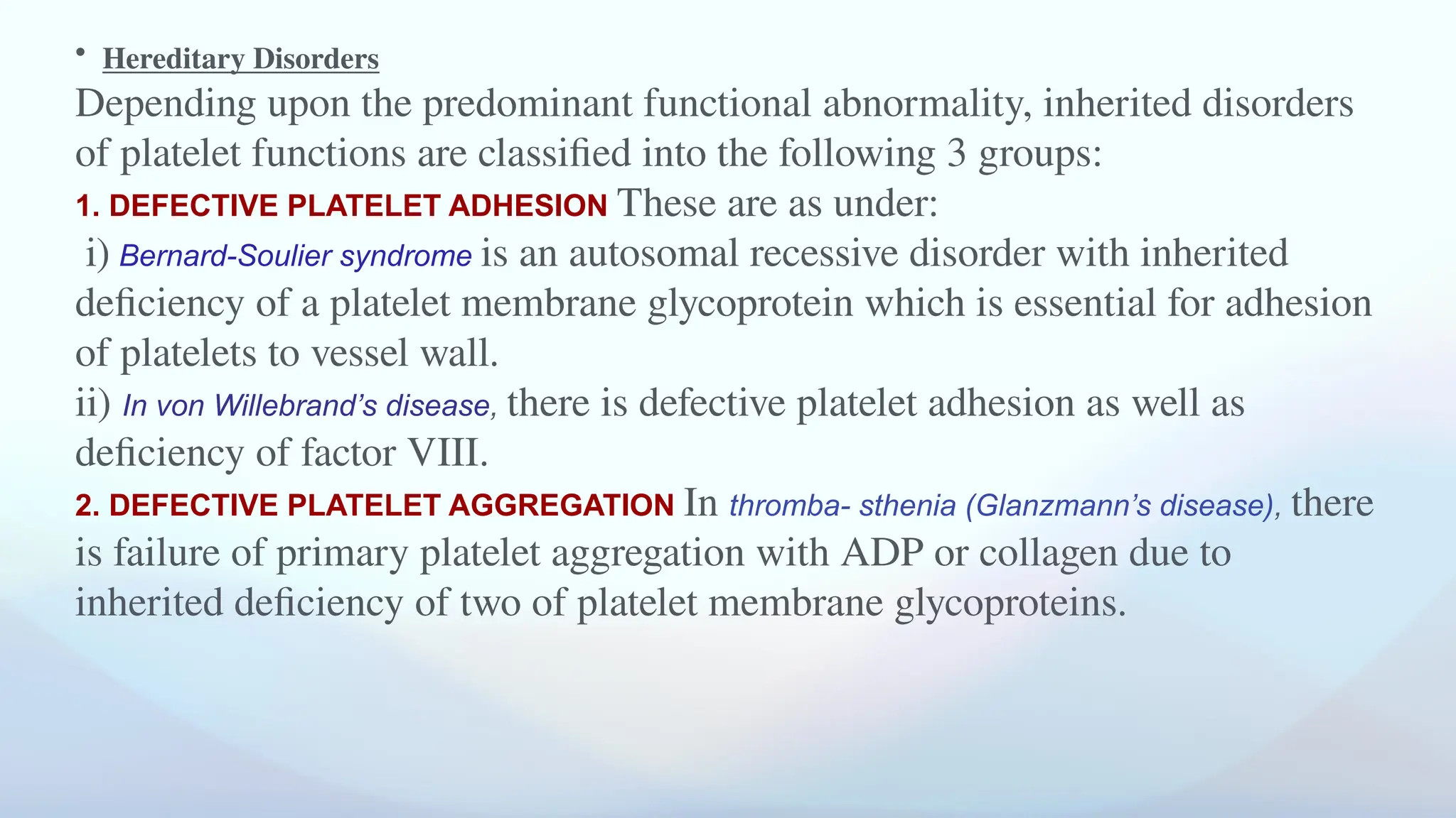 • Hereditary Disorders
Depending upon the predominant functional abnormality, inherited disorders
of platelet functions are classified into the following 3 groups:
1. DEFECTIVE PLATELET ADHESION These are as under:
i) Bernard-Soulier syndrome is an autosomal recessive disorder with inherited
deficiency of a platelet membrane glycoprotein which is essential for adhesion
of platelets to vessel wall.
ii) In von Willebrand’s disease, there is defective platelet adhesion as well as
deficiency of factor VIII.
2. DEFECTIVE PLATELET AGGREGATION In thromba- sthenia (Glanzmann’s disease), there
is failure of primary platelet aggregation with ADP or collagen due to
inherited deficiency of two of platelet membrane glycoproteins.
 