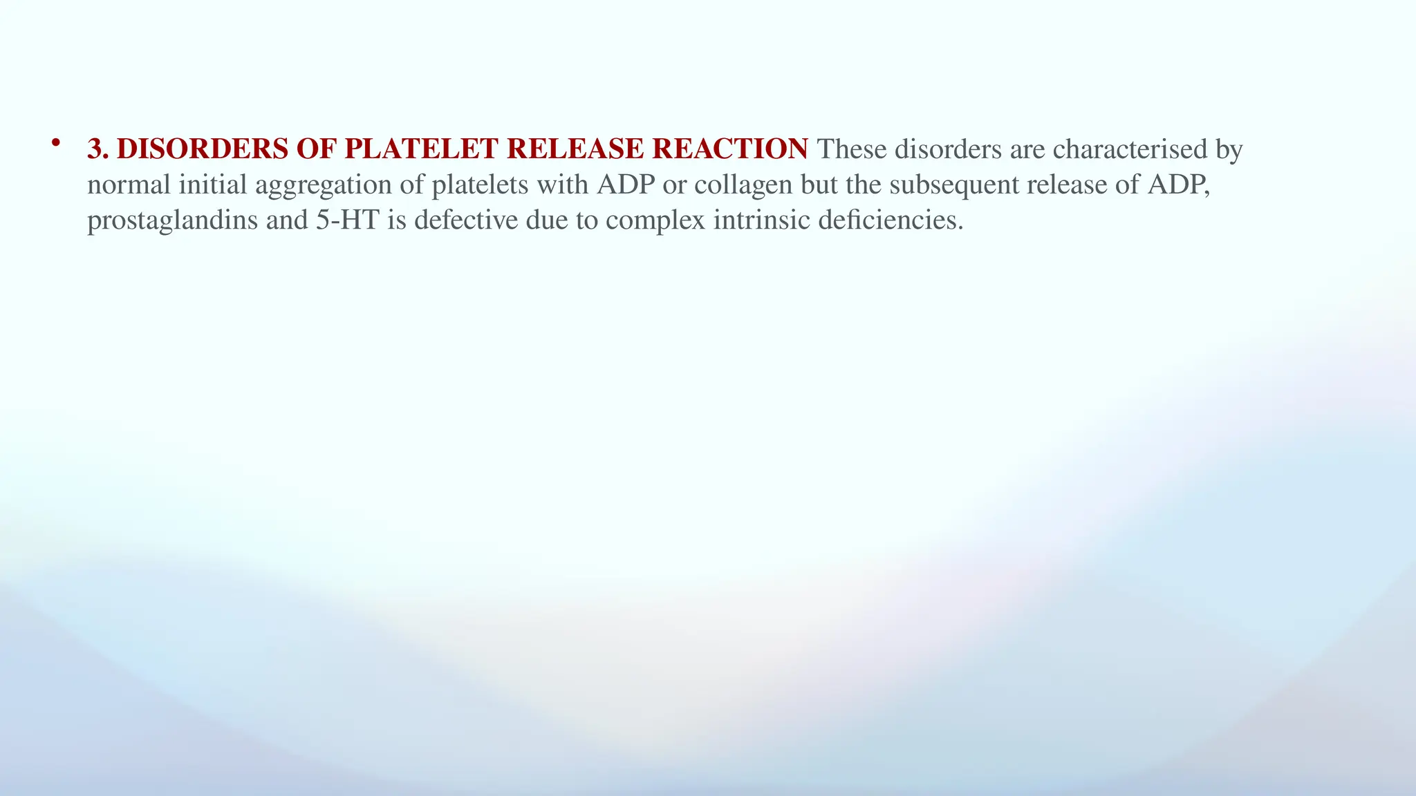 • 3. DISORDERS OF PLATELET RELEASE REACTION These disorders are characterised by
normal initial aggregation of platelets with ADP or collagen but the subsequent release of ADP,
prostaglandins and 5-HT is defective due to complex intrinsic deficiencies.
 
