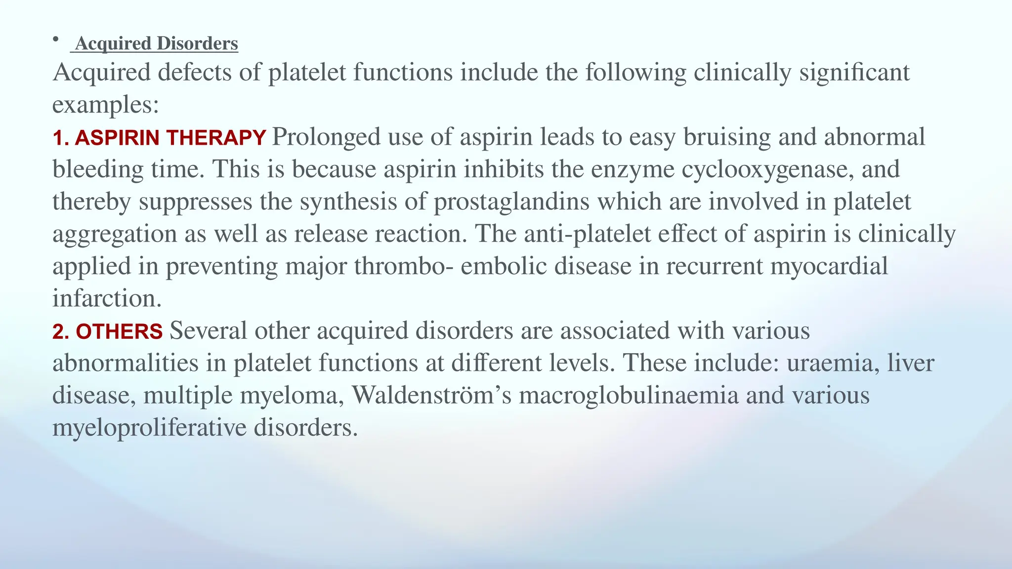 • Acquired Disorders
Acquired defects of platelet functions include the following clinically significant
examples:
1. ASPIRIN THERAPY Prolonged use of aspirin leads to easy bruising and abnormal
bleeding time. This is because aspirin inhibits the enzyme cyclooxygenase, and
thereby suppresses the synthesis of prostaglandins which are involved in platelet
aggregation as well as release reaction. The anti-platelet effect of aspirin is clinically
applied in preventing major thrombo- embolic disease in recurrent myocardial
infarction.
2. OTHERS Several other acquired disorders are associated with various
abnormalities in platelet functions at different levels. These include: uraemia, liver
disease, multiple myeloma, Waldenström’s macroglobulinaemia and various
myeloproliferative disorders.
 