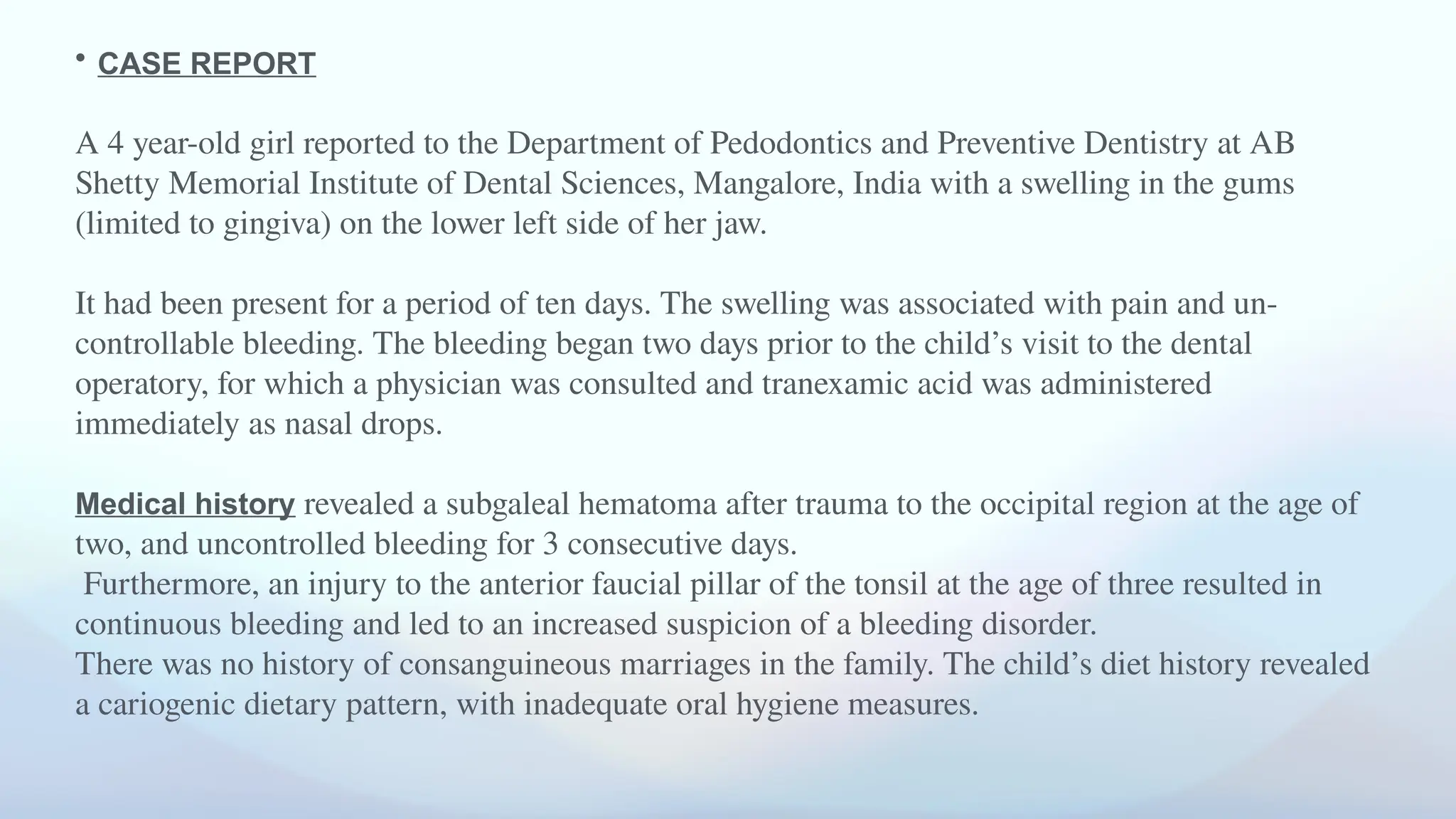 • CASE REPORT
A 4 year-old girl reported to the Department of Pedodontics and Preventive Dentistry at AB
Shetty Memorial Institute of Dental Sciences, Mangalore, India with a swelling in the gums
(limited to gingiva) on the lower left side of her jaw.
It had been present for a period of ten days. The swelling was associated with pain and un-
controllable bleeding. The bleeding began two days prior to the child’s visit to the dental
operatory, for which a physician was consulted and tranexamic acid was administered
immediately as nasal drops.
Medical history revealed a subgaleal hematoma after trauma to the occipital region at the age of
two, and uncontrolled bleeding for 3 consecutive days.
Furthermore, an injury to the anterior faucial pillar of the tonsil at the age of three resulted in
continuous bleeding and led to an increased suspicion of a bleeding disorder.
There was no history of consanguineous marriages in the family. The child’s diet history revealed
a cariogenic dietary pattern, with inadequate oral hygiene measures.
 