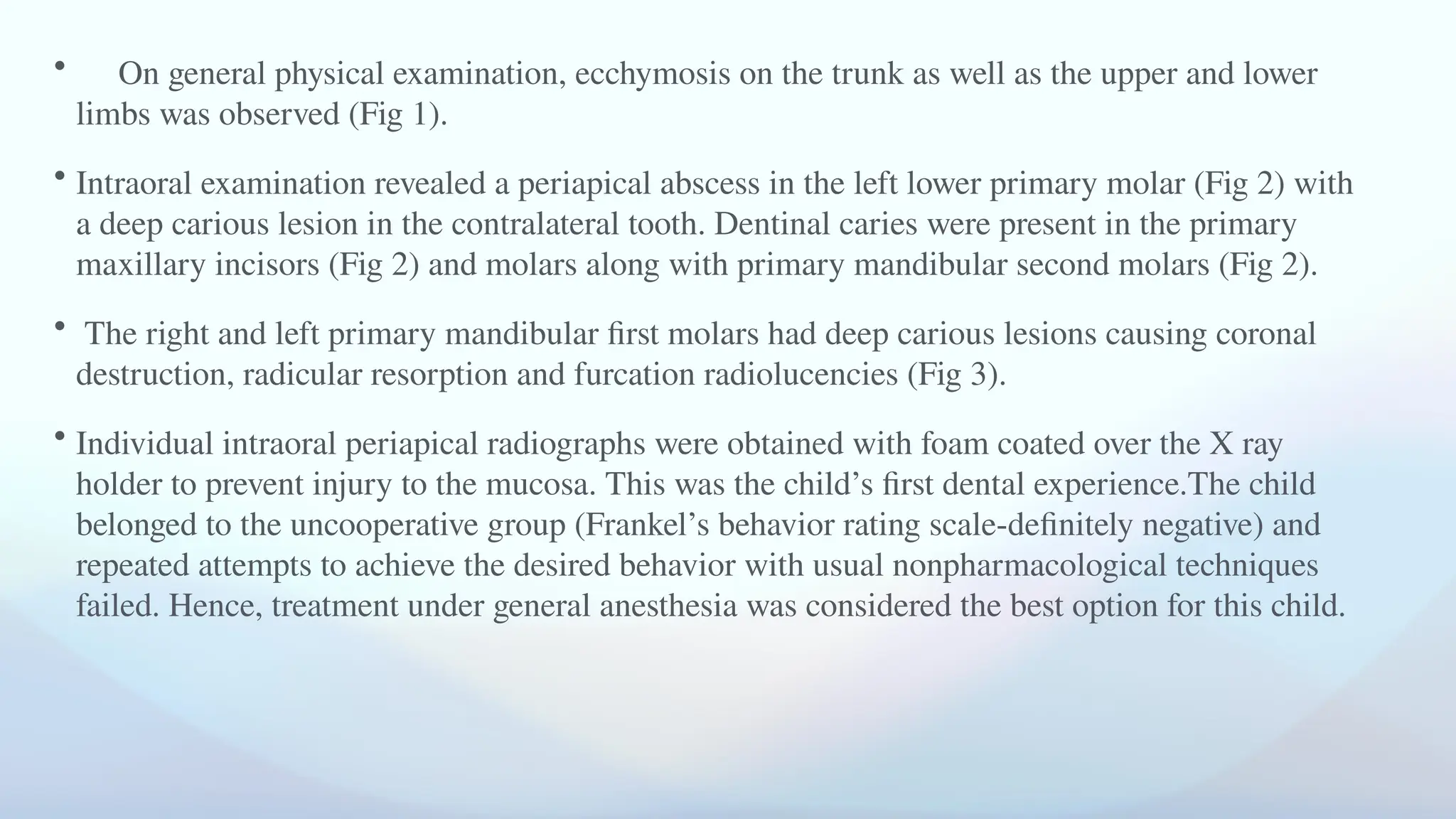 • On general physical examination, ecchymosis on the trunk as well as the upper and lower
limbs was observed (Fig 1).
• Intraoral examination revealed a periapical abscess in the left lower primary molar (Fig 2) with
a deep carious lesion in the contralateral tooth. Dentinal caries were present in the primary
maxillary incisors (Fig 2) and molars along with primary mandibular second molars (Fig 2).
• The right and left primary mandibular first molars had deep carious lesions causing coronal
destruction, radicular resorption and furcation radiolucencies (Fig 3).
• Individual intraoral periapical radiographs were obtained with foam coated over the X ray
holder to prevent injury to the mucosa. This was the child’s first dental experience.The child
belonged to the uncooperative group (Frankel’s behavior rating scale-definitely negative) and
repeated attempts to achieve the desired behavior with usual nonpharmacological techniques
failed. Hence, treatment under general anesthesia was considered the best option for this child.
 