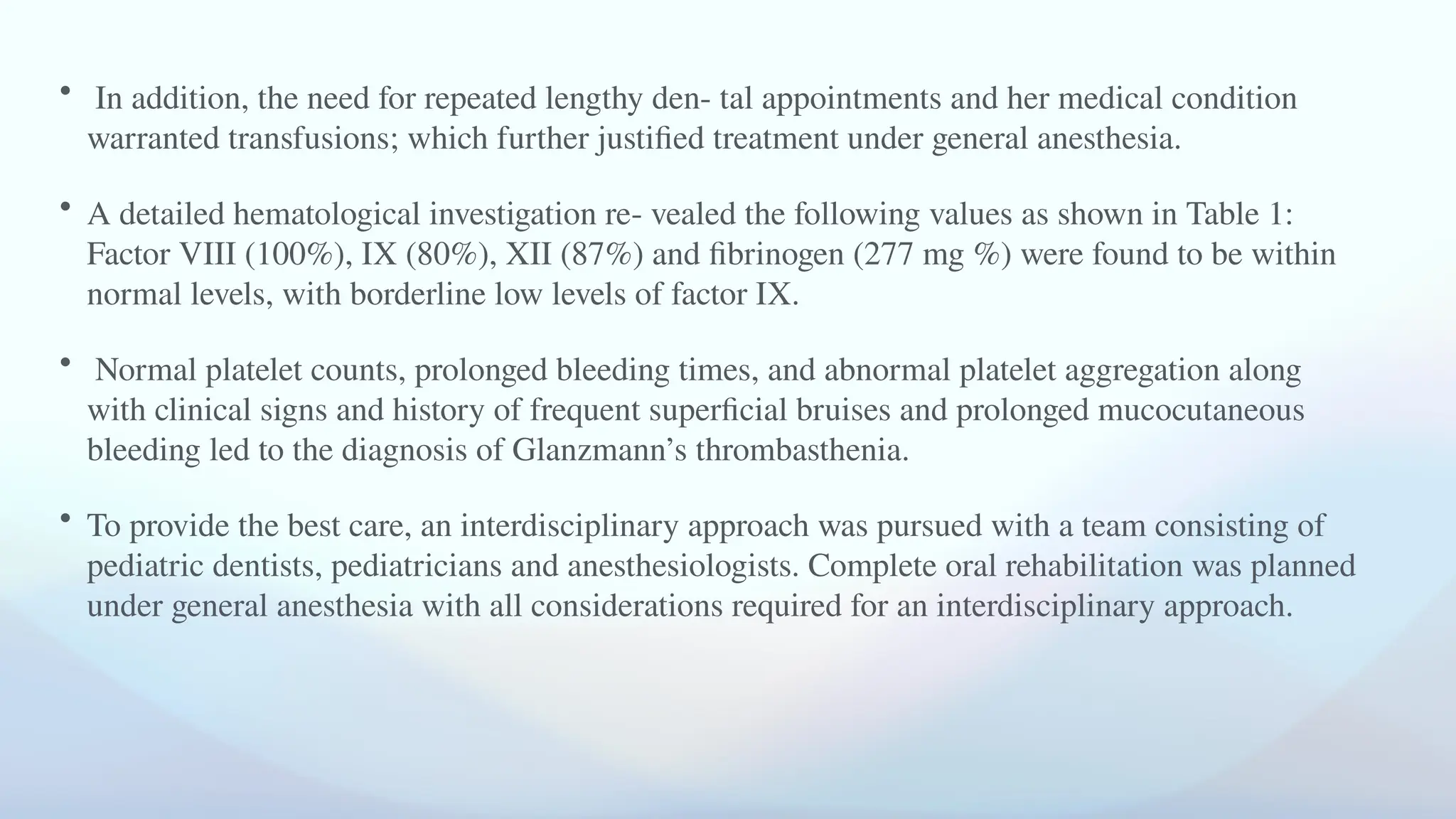 • In addition, the need for repeated lengthy den- tal appointments and her medical condition
warranted transfusions; which further justified treatment under general anesthesia.
• A detailed hematological investigation re- vealed the following values as shown in Table 1:
Factor VIII (100%), IX (80%), XII (87%) and fibrinogen (277 mg %) were found to be within
normal levels, with borderline low levels of factor IX.
• Normal platelet counts, prolonged bleeding times, and abnormal platelet aggregation along
with clinical signs and history of frequent superficial bruises and prolonged mucocutaneous
bleeding led to the diagnosis of Glanzmann’s thrombasthenia.
• To provide the best care, an interdisciplinary approach was pursued with a team consisting of
pediatric dentists, pediatricians and anesthesiologists. Complete oral rehabilitation was planned
under general anesthesia with all considerations required for an interdisciplinary approach.
 