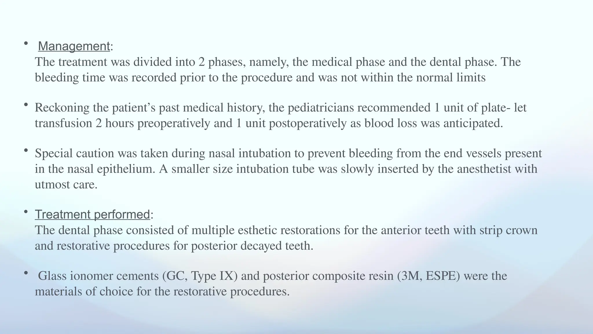 • Management:
The treatment was divided into 2 phases, namely, the medical phase and the dental phase. The
bleeding time was recorded prior to the procedure and was not within the normal limits
• Reckoning the patient’s past medical history, the pediatricians recommended 1 unit of plate- let
transfusion 2 hours preoperatively and 1 unit postoperatively as blood loss was anticipated.
• Special caution was taken during nasal intubation to prevent bleeding from the end vessels present
in the nasal epithelium. A smaller size intubation tube was slowly inserted by the anesthetist with
utmost care.
• Treatment performed:
The dental phase consisted of multiple esthetic restorations for the anterior teeth with strip crown
and restorative procedures for posterior decayed teeth.
• Glass ionomer cements (GC, Type IX) and posterior composite resin (3M, ESPE) were the
materials of choice for the restorative procedures.
 