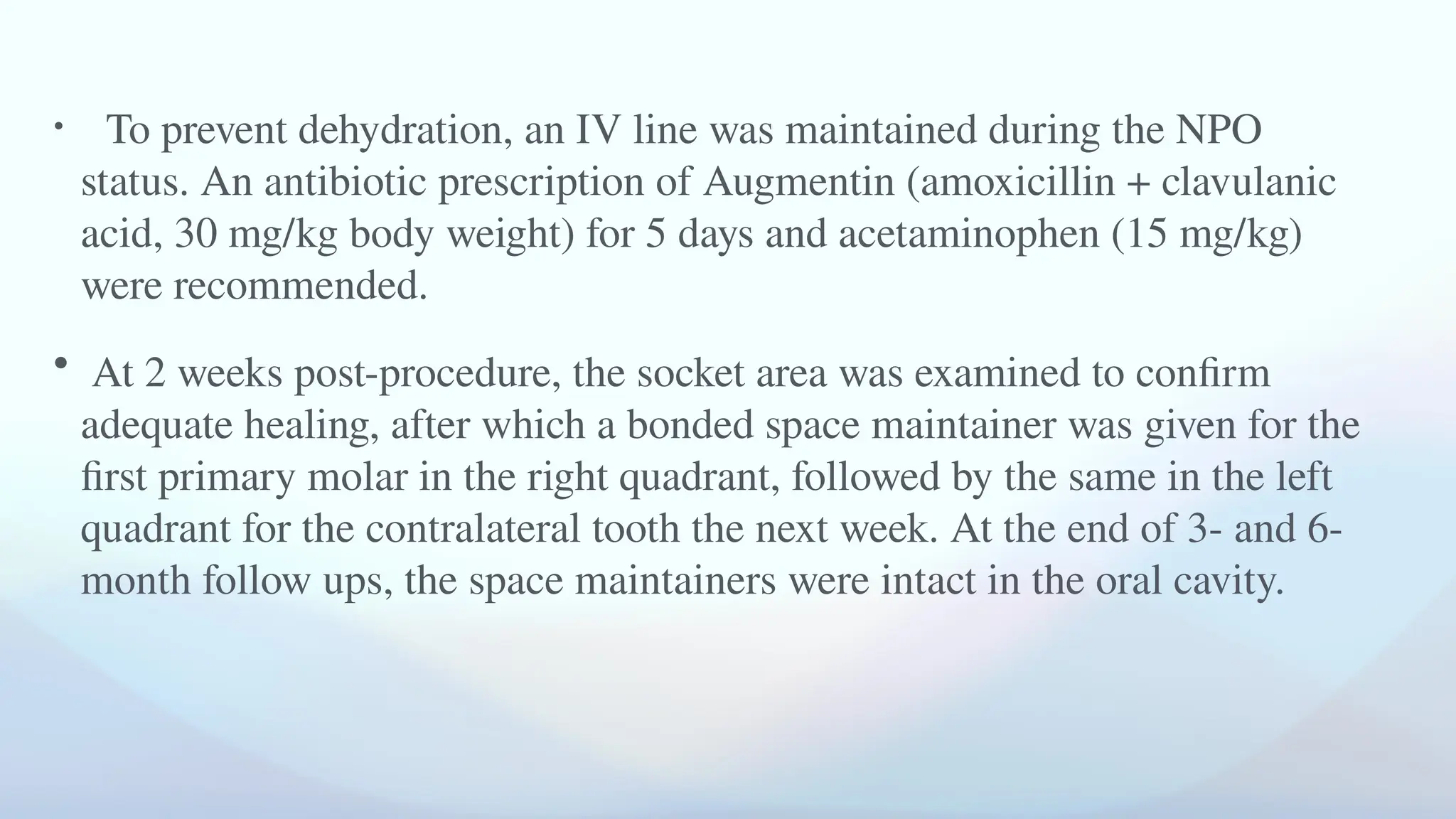 • To prevent dehydration, an IV line was maintained during the NPO
status. An antibiotic prescription of Augmentin (amoxicillin + clavulanic
acid, 30 mg/kg body weight) for 5 days and acetaminophen (15 mg/kg)
were recommended.
• At 2 weeks post-procedure, the socket area was examined to confirm
adequate healing, after which a bonded space maintainer was given for the
first primary molar in the right quadrant, followed by the same in the left
quadrant for the contralateral tooth the next week. At the end of 3- and 6-
month follow ups, the space maintainers were intact in the oral cavity.
 