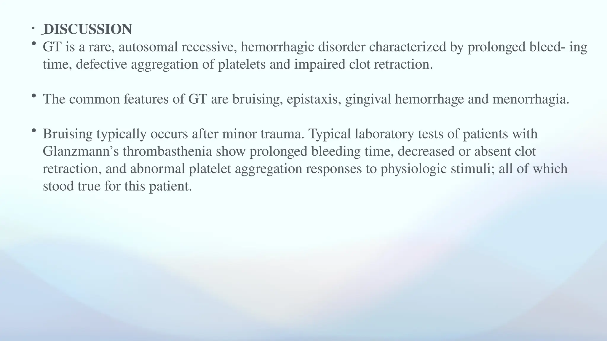 • DISCUSSION
• GT is a rare, autosomal recessive, hemorrhagic disorder characterized by prolonged bleed- ing
time, defective aggregation of platelets and impaired clot retraction.
• The common features of GT are bruising, epistaxis, gingival hemorrhage and menorrhagia.
• Bruising typically occurs after minor trauma. Typical laboratory tests of patients with
Glanzmann’s thrombasthenia show prolonged bleeding time, decreased or absent clot
retraction, and abnormal platelet aggregation responses to physiologic stimuli; all of which
stood true for this patient.
 