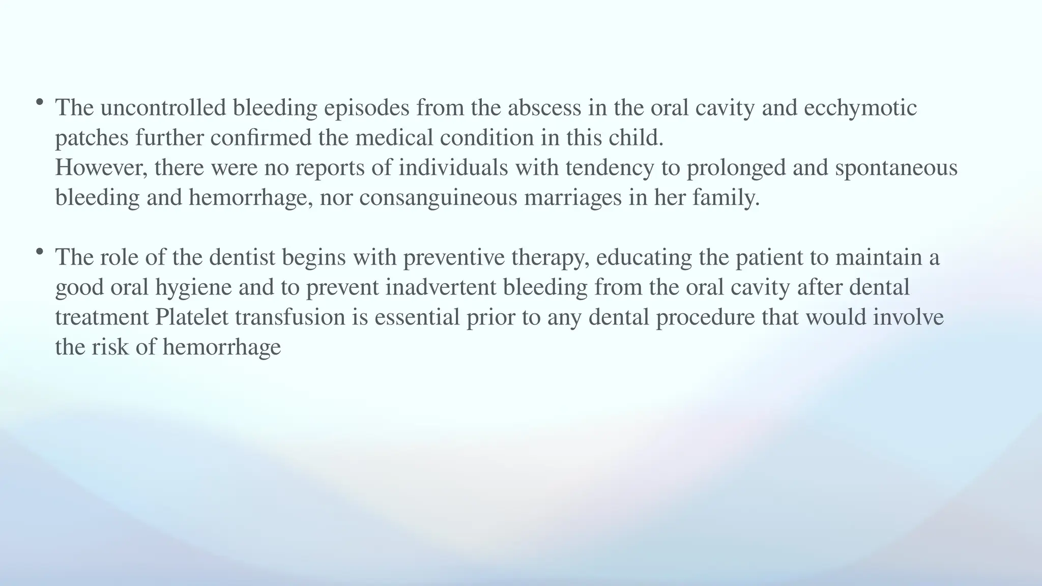 • The uncontrolled bleeding episodes from the abscess in the oral cavity and ecchymotic
patches further confirmed the medical condition in this child.
However, there were no reports of individuals with tendency to prolonged and spontaneous
bleeding and hemorrhage, nor consanguineous marriages in her family.
• The role of the dentist begins with preventive therapy, educating the patient to maintain a
good oral hygiene and to prevent inadvertent bleeding from the oral cavity after dental
treatment Platelet transfusion is essential prior to any dental procedure that would involve
the risk of hemorrhage
 
