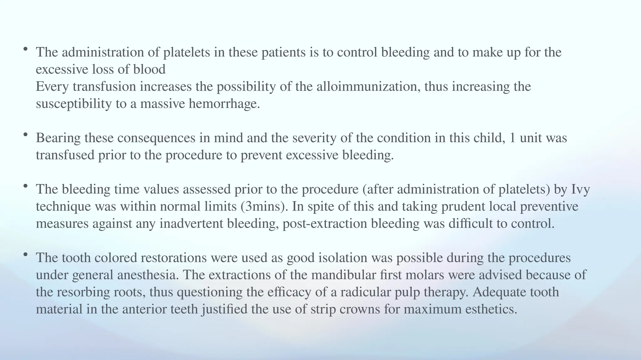• The administration of platelets in these patients is to control bleeding and to make up for the
excessive loss of blood
Every transfusion increases the possibility of the alloimmunization, thus increasing the
susceptibility to a massive hemorrhage.
• Bearing these consequences in mind and the severity of the condition in this child, 1 unit was
transfused prior to the procedure to prevent excessive bleeding.
• The bleeding time values assessed prior to the procedure (after administration of platelets) by Ivy
technique was within normal limits (3mins). In spite of this and taking prudent local preventive
measures against any inadvertent bleeding, post-extraction bleeding was difficult to control.
• The tooth colored restorations were used as good isolation was possible during the procedures
under general anesthesia. The extractions of the mandibular first molars were advised because of
the resorbing roots, thus questioning the efficacy of a radicular pulp therapy. Adequate tooth
material in the anterior teeth justified the use of strip crowns for maximum esthetics.
 