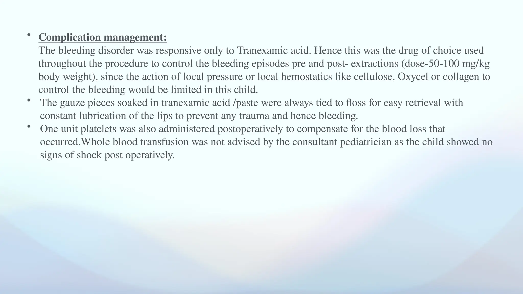 • Complication management:
The bleeding disorder was responsive only to Tranexamic acid. Hence this was the drug of choice used
throughout the procedure to control the bleeding episodes pre and post- extractions (dose-50-100 mg/kg
body weight), since the action of local pressure or local hemostatics like cellulose, Oxycel or collagen to
control the bleeding would be limited in this child.
• The gauze pieces soaked in tranexamic acid /paste were always tied to floss for easy retrieval with
constant lubrication of the lips to prevent any trauma and hence bleeding.
• One unit platelets was also administered postoperatively to compensate for the blood loss that
occurred.Whole blood transfusion was not advised by the consultant pediatrician as the child showed no
signs of shock post operatively.
 