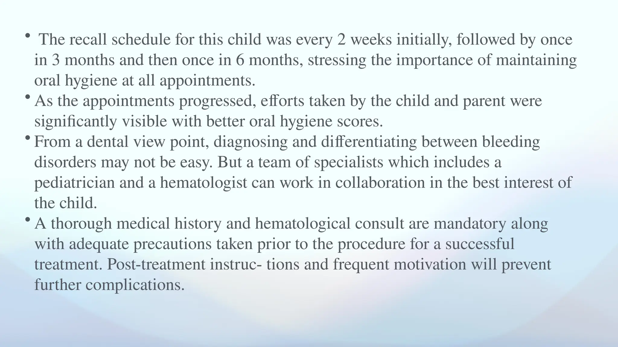 • The recall schedule for this child was every 2 weeks initially, followed by once
in 3 months and then once in 6 months, stressing the importance of maintaining
oral hygiene at all appointments.
• As the appointments progressed, efforts taken by the child and parent were
significantly visible with better oral hygiene scores.
• From a dental view point, diagnosing and differentiating between bleeding
disorders may not be easy. But a team of specialists which includes a
pediatrician and a hematologist can work in collaboration in the best interest of
the child.
• A thorough medical history and hematological consult are mandatory along
with adequate precautions taken prior to the procedure for a successful
treatment. Post-treatment instruc- tions and frequent motivation will prevent
further complications.
 