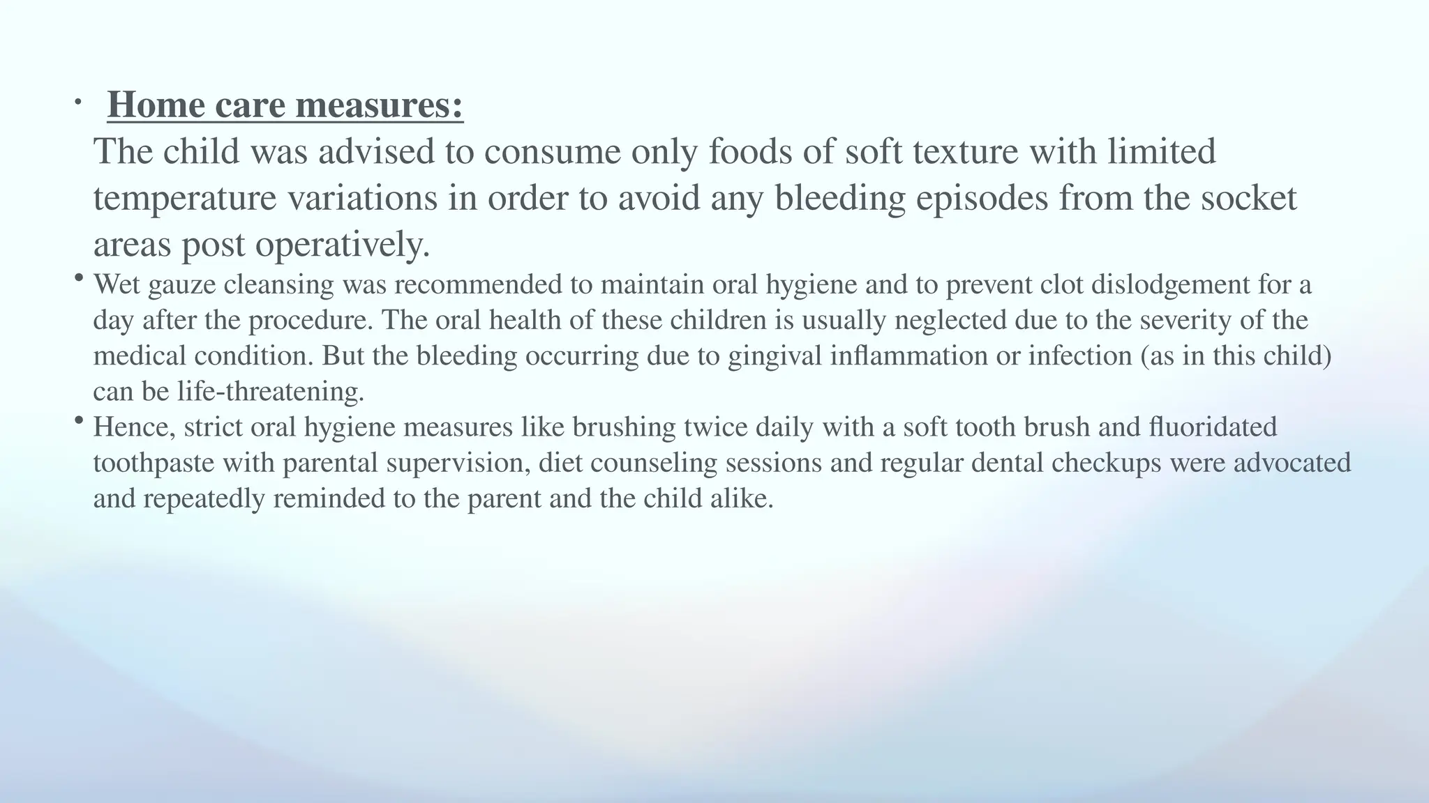 • Home care measures:
The child was advised to consume only foods of soft texture with limited
temperature variations in order to avoid any bleeding episodes from the socket
areas post operatively.
• Wet gauze cleansing was recommended to maintain oral hygiene and to prevent clot dislodgement for a
day after the procedure. The oral health of these children is usually neglected due to the severity of the
medical condition. But the bleeding occurring due to gingival inflammation or infection (as in this child)
can be life-threatening.
• Hence, strict oral hygiene measures like brushing twice daily with a soft tooth brush and fluoridated
toothpaste with parental supervision, diet counseling sessions and regular dental checkups were advocated
and repeatedly reminded to the parent and the child alike.
 