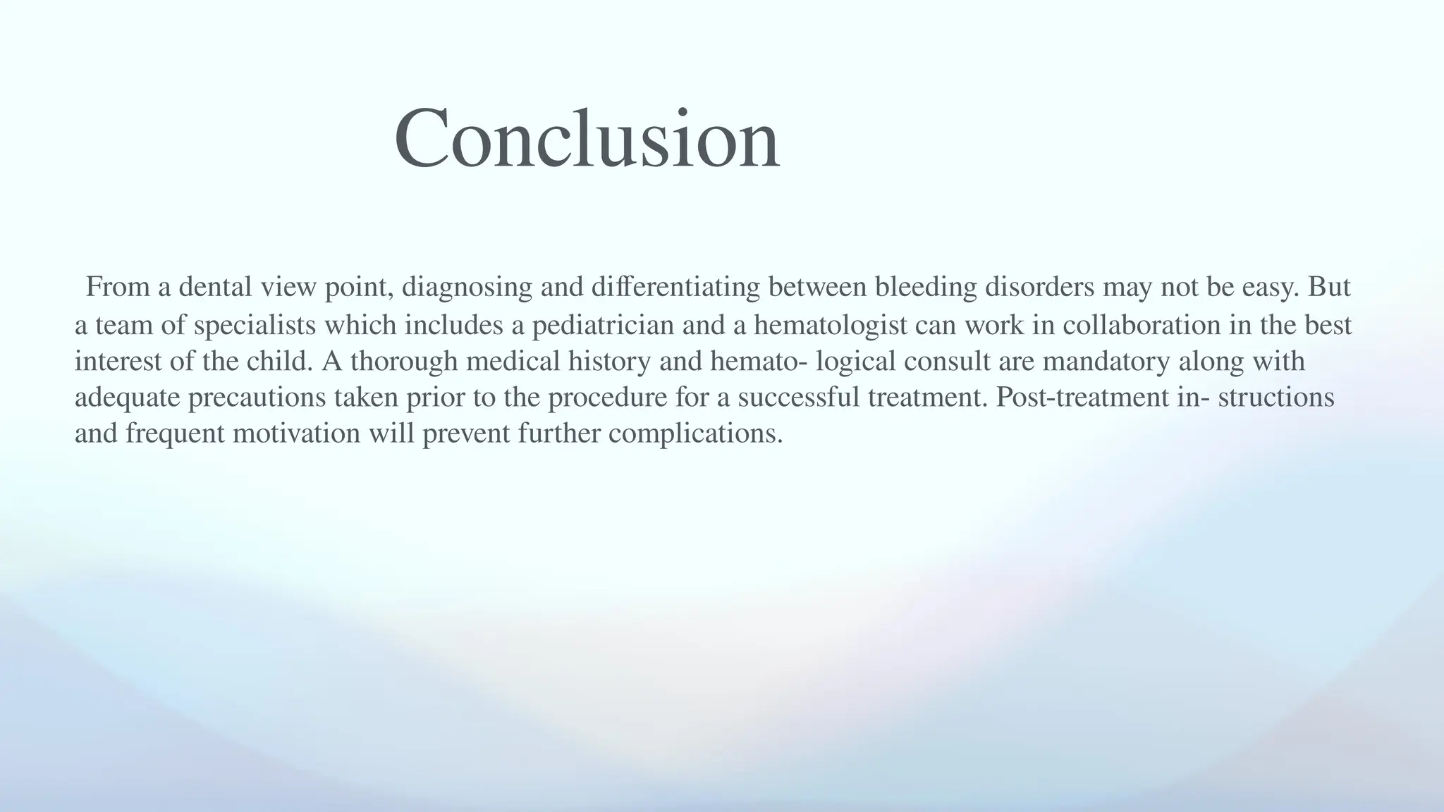 From a dental view point, diagnosing and differentiating between bleeding disorders may not be easy. But
a team of specialists which includes a pediatrician and a hematologist can work in collaboration in the best
interest of the child. A thorough medical history and hemato- logical consult are mandatory along with
adequate precautions taken prior to the procedure for a successful treatment. Post-treatment in- structions
and frequent motivation will prevent further complications.
Conclusion
 