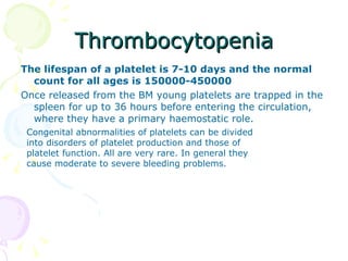 Thrombocytopenia The lifespan of a platelet is 7-10 days and the normal count for all ages is 150000-450000 Once released from the BM young platelets are trapped in the spleen for up to 36 hours before entering the circulation, where they have a primary haemostatic role. Congenital abnormalities of platelets can be divided into disorders of platelet production and those of platelet function. All are very rare. In general they cause moderate to severe bleeding problems. 