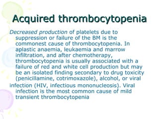 Acquired thrombocytopenia Decreased production  of platelets due to suppression or failure of the BM is the commonest cause of thrombocytopenia. In aplastic anaemia, leukaemia and marrow infiltration, and after chemotherapy,  thrombocytopenia is usually associated with a failure of red and white cell production but may be an isolated finding secondary to drug toxicity (penicillamine, cotrimoxazole), alcohol, or viral infection (HIV, infectious mononucleosis). Viral infection is the most common cause of mild transient thrombocytopenia 