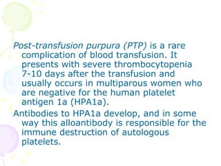 Post-transfusion purpura (PTP)  is a rare complication of blood transfusion. It presents with severe thrombocytopenia 7-10 days after the transfusion and usually occurs in multiparous women who are negative for the human platelet antigen 1a (HPA1a). Antibodies to HPA1a develop, and in some way this alloantibody is responsible for the immune destruction of autologous platelets. 