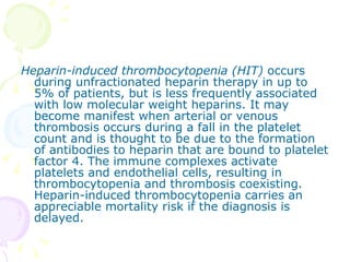 Heparin-induced thrombocytopenia (HIT)  occurs during unfractionated heparin therapy in up to 5% of patients, but is less frequently associated with low molecular weight heparins. It may become manifest when arterial or venous thrombosis occurs during a fall in the platelet count and is thought to be due to the formation of antibodies to heparin that are bound to platelet factor 4. The immune complexes activate platelets and endothelial cells, resulting in thrombocytopenia and thrombosis coexisting. Heparin-induced thrombocytopenia carries an appreciable mortality risk if the diagnosis is delayed. 