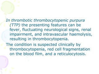 In thrombotic thrombocytopenic purpura (TTP)  the presenting features can be fever, fluctuating neurological signs, renal impairment, and intravascular haemolysis, resulting in thrombocytopenia. The condition is suspected clinically by thrombocytopenia, red cell fragmentation on the blood film, and a reticulocytosis. 