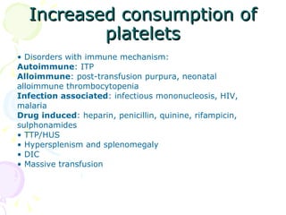 Increased consumption of platelets •  Disorders with immune mechanism: Autoimmune : ITP Alloimmune : post-transfusion purpura, neonatal alloimmune thrombocytopenia Infection associated : infectious mononucleosis, HIV, malaria Drug induced : heparin, penicillin, quinine, rifampicin, sulphonamides •  TTP/HUS •  Hypersplenism and splenomegaly •  DIC •  Massive transfusion 