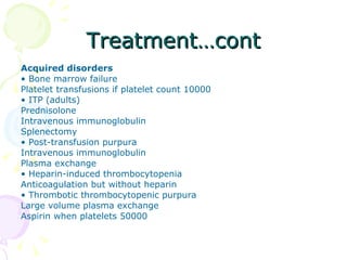 Treatment…cont Acquired disorders •  Bone marrow failure Platelet transfusions if platelet count 10000 •  ITP (adults) Prednisolone Intravenous immunoglobulin Splenectomy •  Post-transfusion purpura Intravenous immunoglobulin Plasma exchange •  Heparin-induced thrombocytopenia Anticoagulation but without heparin •  Thrombotic thrombocytopenic purpura Large volume plasma exchange Aspirin when platelets 50000 