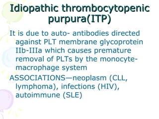 Idiopathic thrombocytopenic purpura(ITP) It is due to auto- antibodies directed against PLT membrane glycoprotein IIb-IIIa which causes premature removal of PLTs by the monocyte-macrophage system ASSOCIATIONS—neoplasm (CLL, lymphoma), infections (HIV), autoimmune (SLE) 