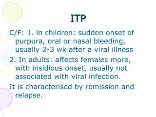 ITP C/F: 1. in children: sudden onset of purpura, oral or nasal bleeding, usually 2-3 wk after a viral illness 2. In adults: affects females more, with insidious onset, usually not associated with viral infection. It is characterised by remission and relapse. 