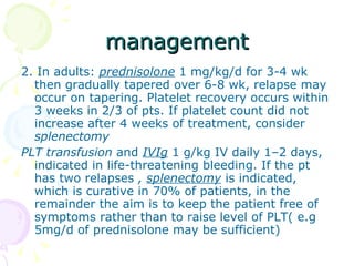 management 2. In adults:  prednisolone  1 mg/kg/d for 3-4 wk then gradually tapered over 6-8 wk, relapse may occur on tapering. Platelet recovery occurs within 3 weeks in 2/3 of pts. If platelet count did not increase after 4 weeks of treatment, consider  splenectomy PLT transfusion  and  IVIg   1 g/kg IV daily 1–2 days, indicated in life-threatening bleeding. If the pt has two relapses  ,  splenectomy  is indicated, which is curative in 70% of patients, in the remainder the aim is to keep the patient free of symptoms rather than to raise level of PLT( e.g 5mg/d of prednisolone may be sufficient) 