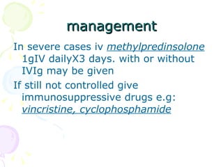 management In severe cases iv  methylpredinsolone  1gIV dailyX3 days. with or without IVIg may be given If still not controlled give immunosuppressive drugs e.g:  vincristine, cyclophosphamide 