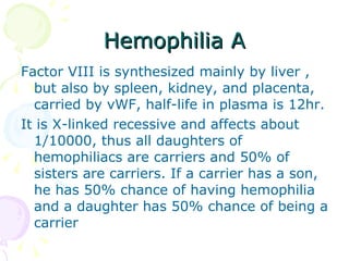 Hemophilia A Factor VIII is synthesized mainly by liver , but also by spleen, kidney, and placenta, carried by vWF, half-life in plasma is 12hr. It is X-linked recessive and affects about 1/10000, thus all daughters of hemophiliacs are carriers and 50% of sisters are carriers. If a carrier has a son, he has 50% chance of having hemophilia and a daughter has 50% chance of being a carrier 
