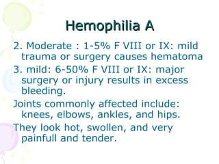 Hemophilia A 2. Moderate : 1-5% F VIII or IX: mild trauma or surgery causes hematoma 3. mild: 6-50% F VIII or IX: major surgery or injury results in excess bleeding. Joints commonly affected include: knees, elbows, ankles, and hips. They look hot, swollen, and very painfull and tender. 