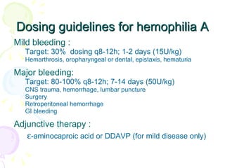 Dosing guidelines for hemophilia A Mild bleeding :  Target: 30%  dosing q8-12h; 1-2 days (15U/kg) Hemarthrosis, oropharyngeal or dental, epistaxis, hematuria Major bleeding: Target: 80-100% q8-12h; 7-14 days (50U/kg) CNS trauma, hemorrhage, lumbar puncture Surgery Retroperitoneal hemorrhage GI bleeding Adjunctive therapy :   -aminocaproic acid or DDAVP (for mild disease only) 